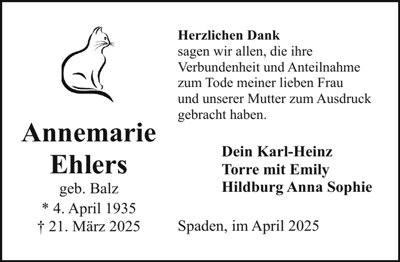 <p>Annemarie<br />Ehlers<br />geb. Balz<br />* 4. April 1935<br />† 21. März 2025</p><p>Herzlichen Dank<br />sagen wir allen, die ihre<br />Verbundenheit und Anteilnahme<br />zum Tode meiner lieben Frau<br />und unserer Mutter zum Ausdruck<br />gebracht haben.</p><p>Dein Karl-Heinz<br />Torre mit Emily<br />Hildburg Anna Sophie<br />Spaden, im April 2025</p>