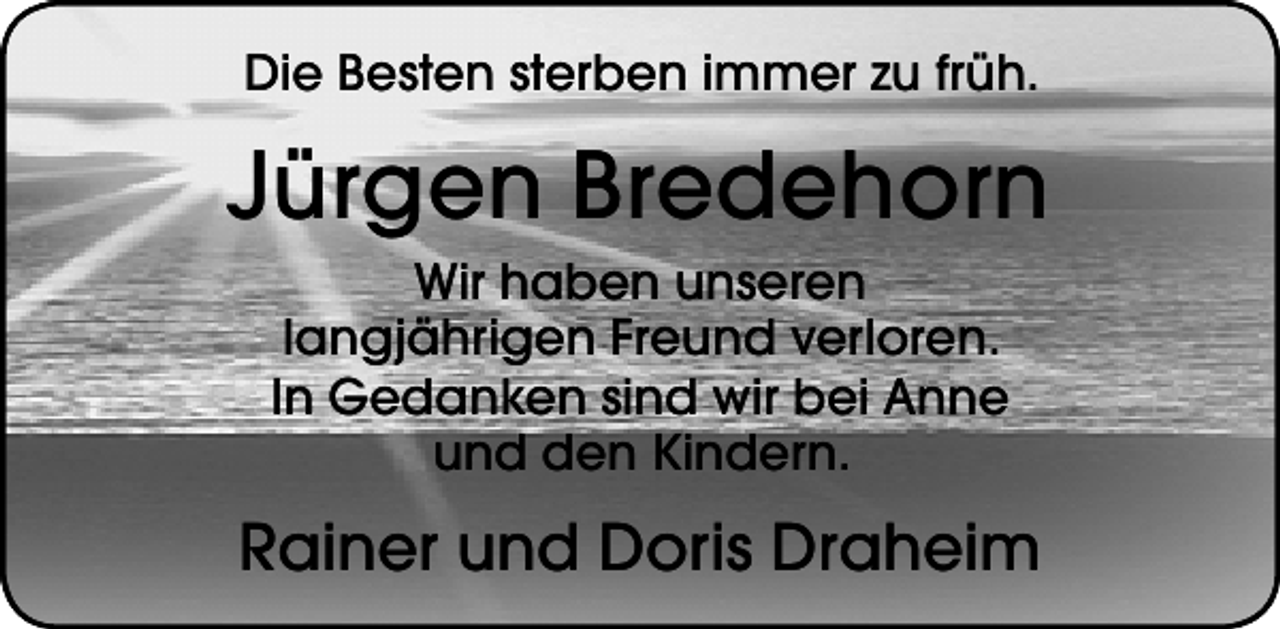 <p>Die Besten sterben immer zu früh.</p><p>Jürgen Bredehorn<br />Wir haben unseren<br />langjährigen Freund verloren.<br />In Gedanken sind wir bei Anne<br />und den Kindern.</p><p>Rainer und Doris Draheim</p>