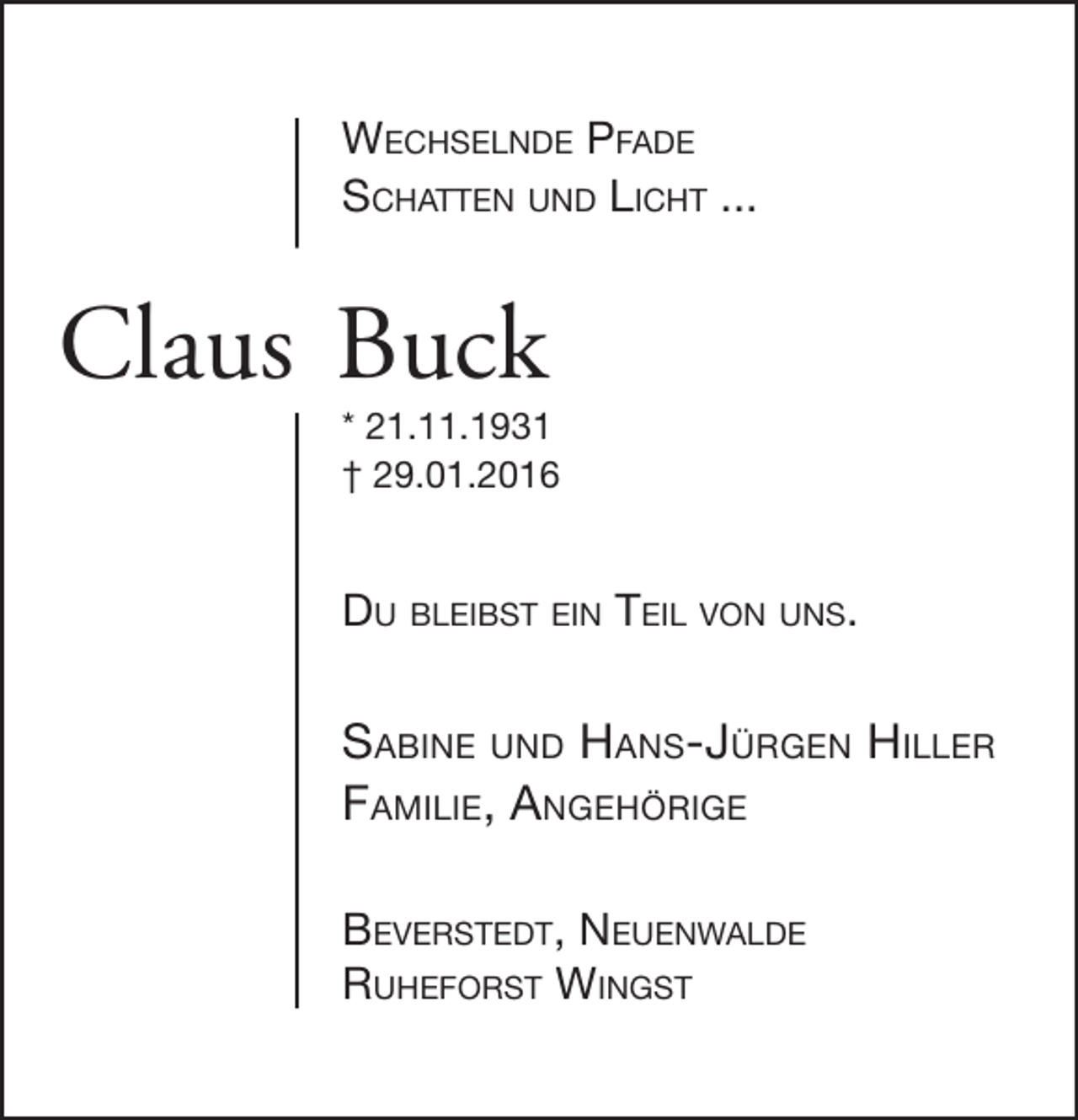 <p>Wechselnde Pfade<br />schatten und licht ...</p><p>Claus Buck</p><p>* 21.11.1931<br />† 29.01.2016</p><p>du bleibst ein teil von uns.</p><p>sabine und hans-Jürgen hiller<br />familie, angehörige<br />beverstedt, neuenWalde<br />ruheforst Wingst</p>