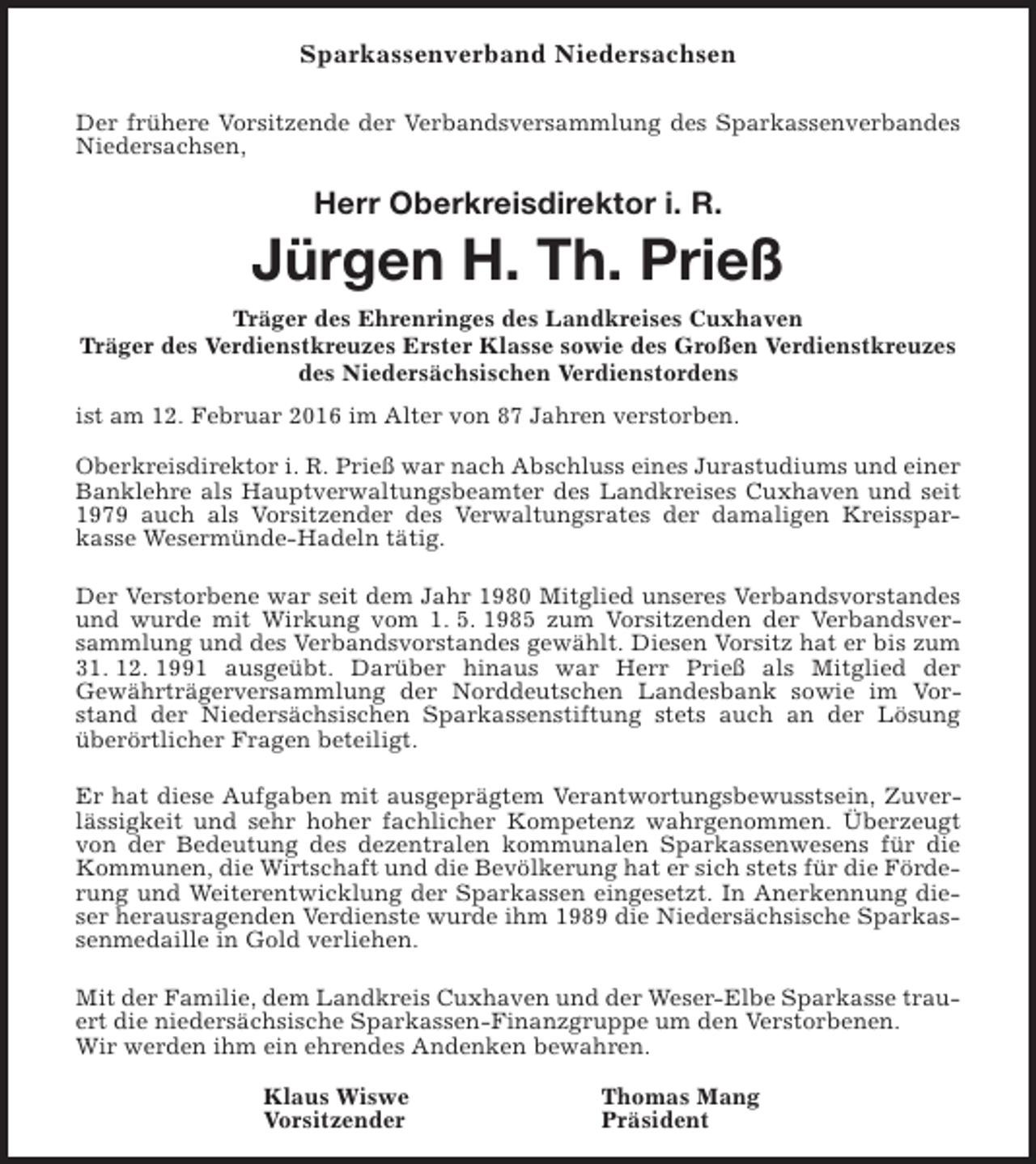 <p>Sparkassenverband Niedersachsen<br />Der frühere Vorsitzende der Verbandsversammlung des Sparkassenverbandes<br />Niedersachsen,</p><p>Herr Oberkreisdirektor i. R.</p><p>Jürgen H. Th. Prieß<br />Träger des Ehrenringes des Landkreises Cuxhaven<br />Träger des Verdienstkreuzes Erster Klasse sowie des Großen Verdienstkreuzes<br />des Niedersächsischen Verdienstordens<br />ist am 12. Februar 2016 im Alter von 87 Jahren verstorben.<br />Oberkreisdirektor i. R. Prieß war nach Abschluss eines Jurastudiums und einer<br />Banklehre als Hauptverwaltungsbeamter des Landkreises Cuxhaven und seit<br />1979 auch als Vorsitzender des Verwaltungsrates der damaligen Kreissparkasse Wesermünde-Hadeln tätig.<br />Der Verstorbene war seit dem Jahr 1980 Mitglied unseres Verbandsvorstandes<br />und wurde mit Wirkung vom 1. 5. 1985 zum Vorsitzenden der Verbandsversammlung und des Verbandsvorstandes gewählt. Diesen Vorsitz hat er bis zum<br />31. 12. 1991 ausgeübt. Darüber hinaus war Herr Prieß als Mitglied der<br />Gewährträgerversammlung der Norddeutschen Landesbank sowie im Vorstand der Niedersächsischen Sparkassenstiftung stets auch an der Lösung<br />überörtlicher Fragen beteiligt.<br />Er hat diese Aufgaben mit ausgeprägtem Verantwortungsbewusstsein, Zuverlässigkeit und sehr hoher fachlicher Kompetenz wahrgenommen. Überzeugt<br />von der Bedeutung des dezentralen kommunalen Sparkassenwesens für die<br />Kommunen, die Wirtschaft und die Bevölkerung hat er sich stets für die Förderung und Weiterentwicklung der Sparkassen eingesetzt. In Anerkennung dieser herausragenden Verdienste wurde ihm 1989 die Niedersächsische Sparkassenmedaille in Gold verliehen.<br />Mit der Familie, dem Landkreis Cuxhaven und der Weser-Elbe Sparkasse trauert die niedersächsische Sparkassen-Finanzgruppe um den Verstorbenen.<br />Wir werden ihm ein ehrendes Andenken bewahren.<br />Klaus Wiswe<br />Vorsitzender</p><p>Thomas Mang<br />Präsident</p>