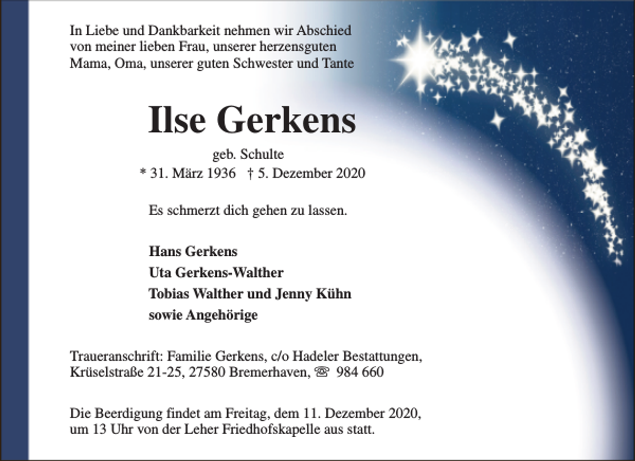 <p>In Liebe und Dankbarkeit nehmen wir Abschied<br />von meiner lieben Frau, unserer herzensguten<br />Mama, Oma, unserer guten Schwester und Tante</p><p>Ilse Gerkens</p><p>geb. Schulte<br />* 31. März 1936 † 5. Dezember 2020<br />Es schmerzt dich gehen zu lassen.<br />Hans Gerkens<br />Uta Gerkens-Walther<br />Tobias Walther und Jenny Kühn<br />sowie Angehörige<br />Traueranschrift: Familie Gerkens, c/o Hadeler Bestattungen,<br />Krüselstraße 21-25, 27580 Bremerhaven, s 984 660<br />Die Beerdigung findet am Freitag, dem 11. Dezember 2020,<br />um 13 Uhr von der Leher Friedhofskapelle aus statt.</p>