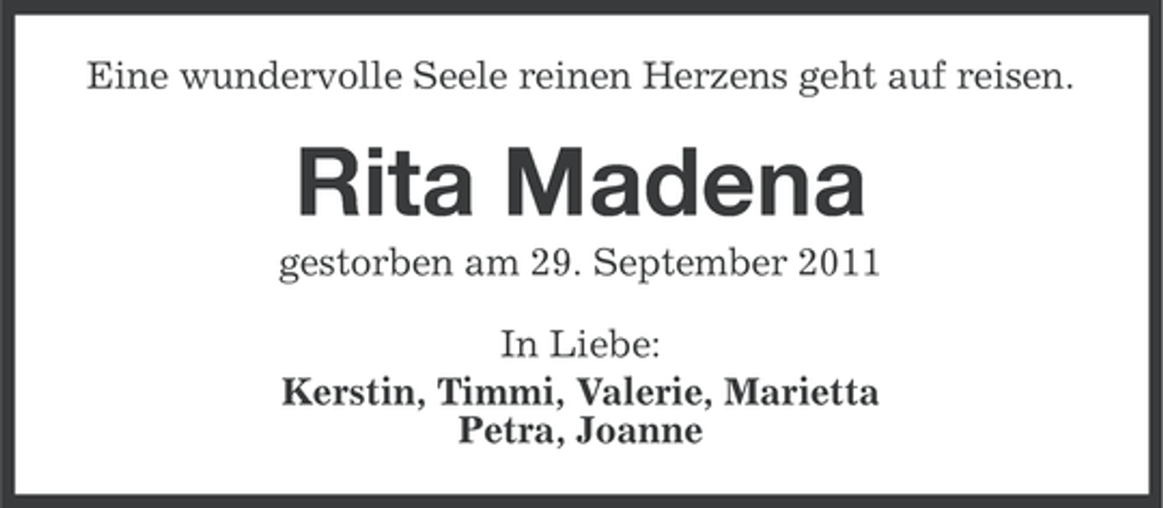<p>Eine wundervolle Seele reinen Herzens geht auf reisen.</p><p>Rita Madena<br />gestorben am 29. September 2011<br />In Liebe:<br />Kerstin, Timmi, Valerie, Marietta<br />Petra, Joanne</p>