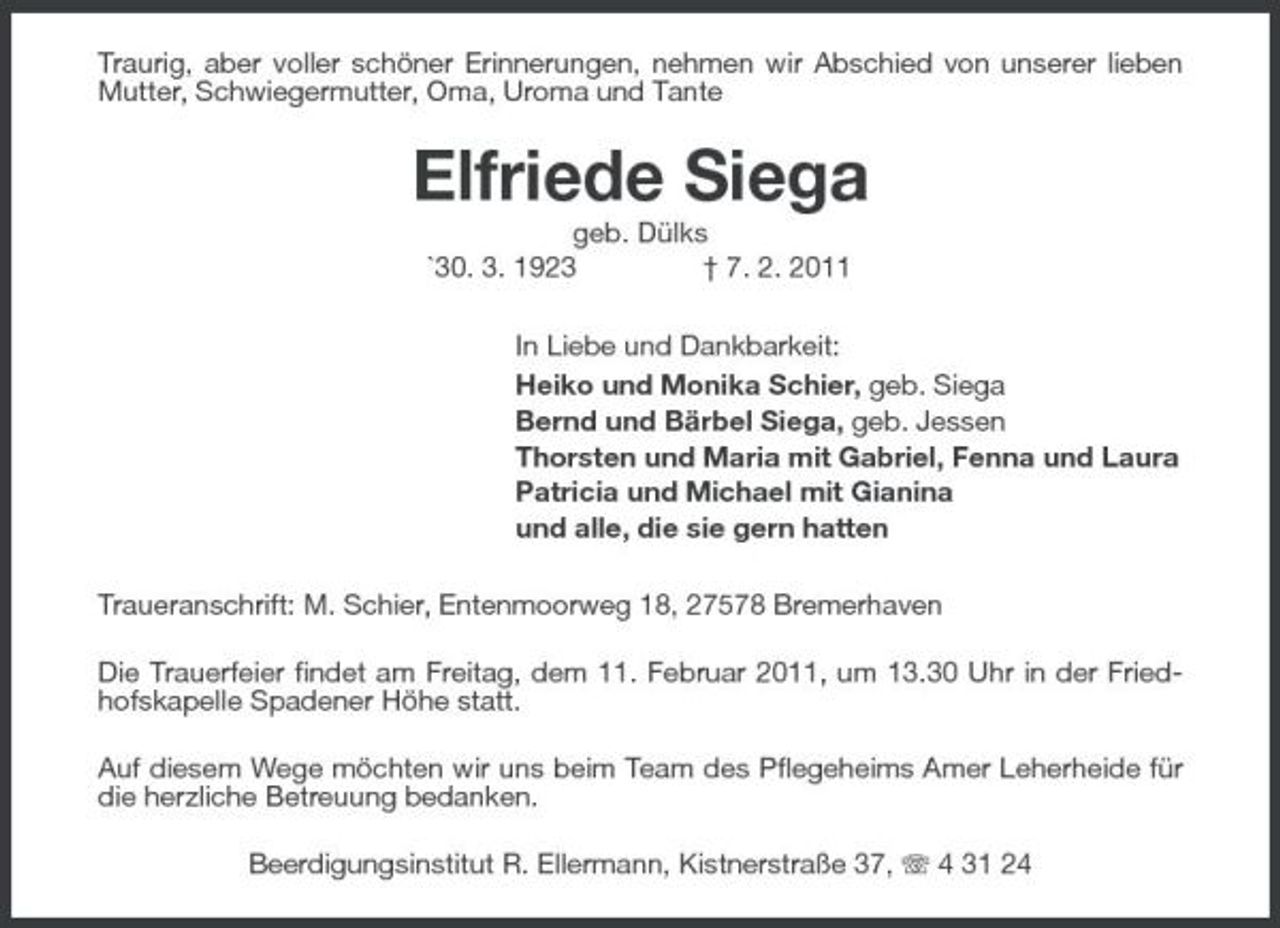<p>Traurig, aber voller schöner Erinnerungen, nehmen wir Abschied von unserer lieben Mutter, Schwiegermutter, Oma, Uroma und Tante</p><p>Elfriede Siega<br />geb. Dülks `30. 3. 1923 † 7. 2. 2011 In Liebe und Dankbarkeit: Heiko und Monika Schier, geb. Siega Bernd und Bärbel Siega, geb. Jessen Thorsten und Maria mit Gabriel, Fenna und Laura Patricia und Michael mit Gianina und alle, die sie gern hatten Traueranschrift: M. Schier, Entenmoorweg 18, 27578 Bremerhaven Die Trauerfeier findet am Freitag, dem 11. Februar 2011, um 13.30 Uhr in der Friedhofskapelle Spadener Höhe statt. Auf diesem Wege möchten wir uns beim Team des Pflegeheims Amer Leherheide für die herzliche Betreuung bedanken. Beerdigungsinstitut R. Ellermann, Kistnerstraße 37, 4 31 24</p>