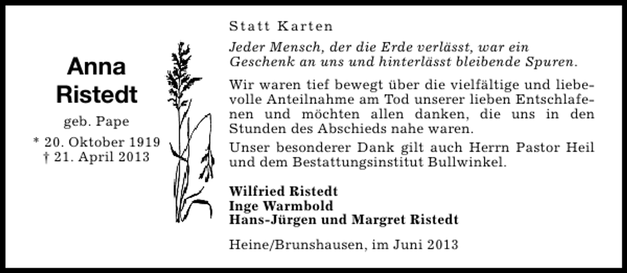 <p>Anna<br />Ristedt<br />geb. Pape<br />* 20. Oktober 1919<br />† 21. April 2013</p><p>S t a t t K a rt e n<br />Jeder Mensch, der die Erde verlässt, war ein<br />Geschenk an uns und hinterlässt bleibende Spuren.<br />Wir waren tief bewegt über die vielfältige und liebevolle Anteilnahme am Tod unserer lieben Entschlafenen und möchten allen danken, die uns in den<br />Stunden des Abschieds nahe waren.<br />Unser besonderer Dank gilt auch Herrn Pastor Heil<br />und dem Bestattungsinstitut Bullwinkel.<br />Wilfried Ristedt<br />Inge Warmbold<br />Hans-Jürgen und Margret Ristedt<br />Heine/Brunshausen, im Juni 2013</p>