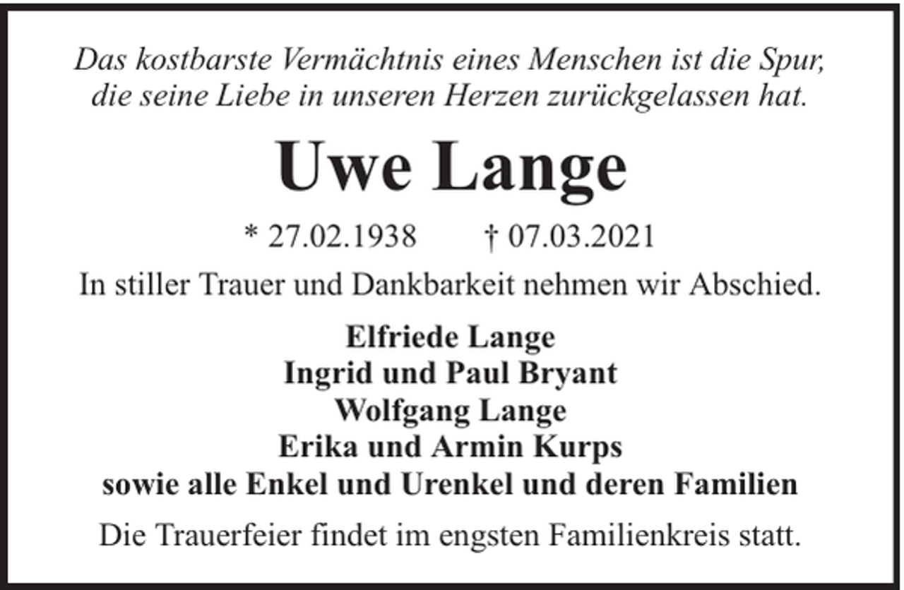 <p>Das kostbarste Vermächtnis eines Menschen ist die Spur,<br />die seine Liebe in unseren Herzen zurückgelassen hat.</p><p>Uwe Lange<br />* 27.02.1938<br />† 07.03.2021<br />In stiller Trauer und Dankbarkeit nehmen wir Abschied.<br />Elfriede Lange<br />Ingrid und Paul Bryant<br />Wolfgang Lange<br />Erika und Armin Kurps<br />sowie alle Enkel und Urenkel und deren Familien<br />Die Trauerfeier findet im engsten Familienkreis statt.</p>