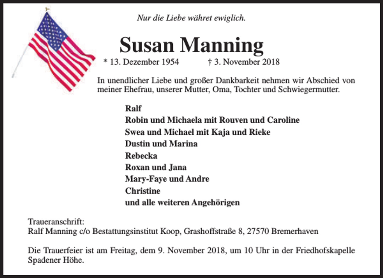 <p>Nur die Liebe währet ewiglich.</p><p>Susan Manning</p><p>* 13. Dezember 1954</p><p>† 3. November 2018</p><p>In unendlicher Liebe und großer Dankbarkeit nehmen wir Abschied von<br />meiner Ehefrau, unserer Mutter, Oma, Tochter und Schwiegermutter.<br />Ralf<br />Robin und Michaela mit Rouven und Caroline<br />Swea und Michael mit Kaja und Rieke<br />Dustin und Marina<br />Rebecka<br />Roxan und Jana<br />Mary-Faye und Andre<br />Christine<br />und alle weiteren Angehörigen<br />Traueranschrift:<br />Ralf Manning c/o Bestattungsinstitut Koop, Grashoffstraße 8, 27570 Bremerhaven<br />Die Trauerfeier ist am Freitag, dem 9. November 2018, um 10 Uhr in der Friedhofskapelle<br />Spadener Höhe.</p>