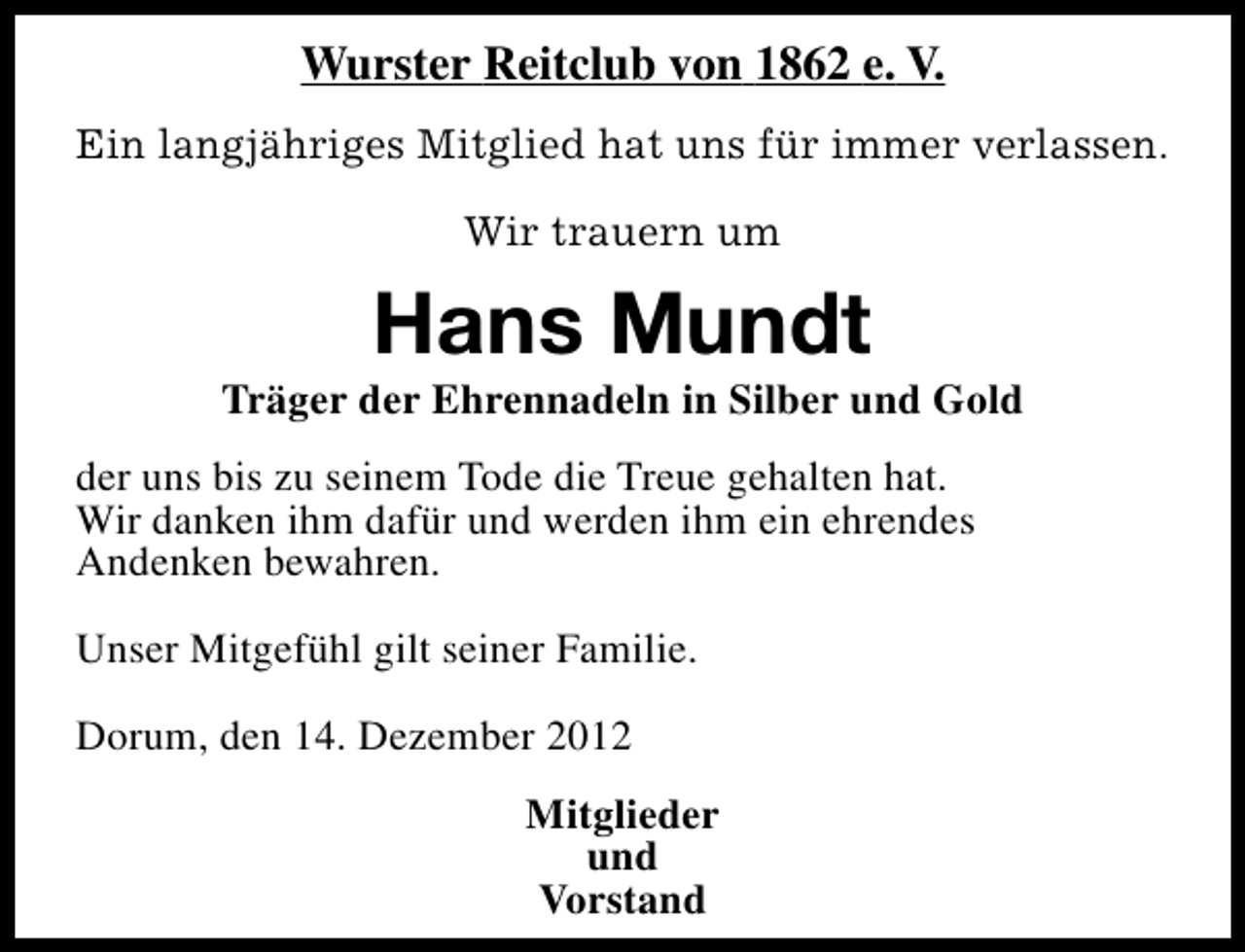 <p>Wurster Reitclub von 1862 e. V.<br />Ein langjähriges Mitglied hat uns für immer verlassen.<br />Wir trauern um</p><p>Hans Mundt</p><p>Träger der Ehrennadeln in Silber und Gold<br />der uns bis zu seinem Tode die Treue gehalten hat.<br />Wir danken ihm dafür und werden ihm ein ehrendes<br />Andenken bewahren.<br />Unser Mitgefühl gilt seiner Familie.<br />Dorum, den 14. Dezember 2012<br />Mitglieder<br />und<br />Vorstand</p>