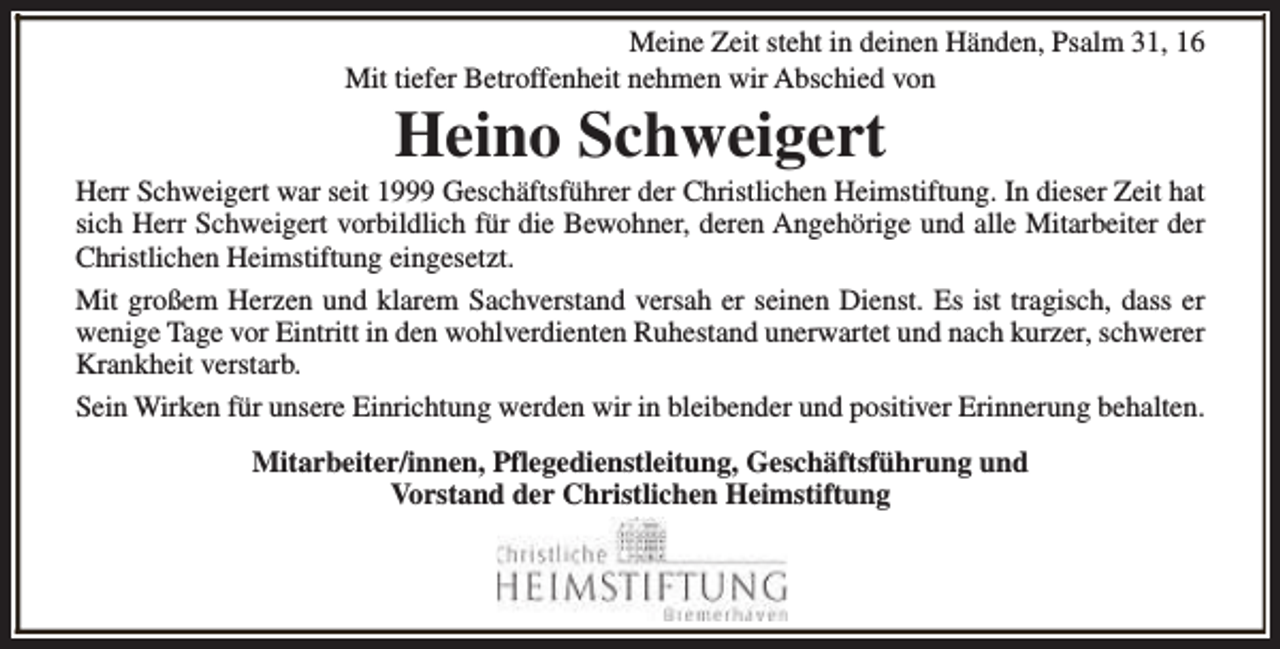 <p>Meine Zeit steht in deinen Händen, Psalm 31, 16<br />Mit tiefer Betroffenheit nehmen wir Abschied von</p><p>Heino Schweigert</p><p>Herr Schweigert war seit 1999 Geschäftsführer der Christlichen Heimstiftung. In dieser Zeit hat<br />sich Herr Schweigert vorbildlich für die Bewohner, deren Angehörige und alle Mitarbeiter der<br />Christlichen Heimstiftung eingesetzt.<br />Mit großem Herzen und klarem Sachverstand versah er seinen Dienst. Es ist tragisch, dass er<br />wenige Tage vor Eintritt in den wohlverdienten Ruhestand unerwartet und nach kurzer, schwerer<br />Krankheit verstarb.<br />Sein Wirken für unsere Einrichtung werden wir in bleibender und positiver Erinnerung behalten.<br />Mitarbeiter/innen, Pflegedienstleitung, Geschäftsführung und<br />Vorstand der Christlichen Heimstiftung</p>