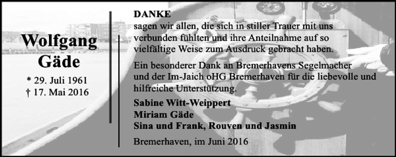 <p>Wolfgang<br />Gäde<br />* 29. Juli 1961<br />† 17. Mai 2016</p><p>DANKE<br />sagen wir allen, die sich in stiller Trauer mit uns<br />verbunden fühlten und ihre Anteilnahme auf so<br />vielfältige Weise zum Ausdruck gebracht haben.<br />Ein besonderer Dank an Bremerhavens Segelmacher<br />und der Im-Jaich oHG Bremerhaven für die liebevolle und<br />hilfreiche Unterstützung.<br />Sabine Witt-Weippert<br />Miriam Gäde<br />Sina und Frank, Rouven und Jasmin<br />Bremerhaven, im Juni 2016</p>