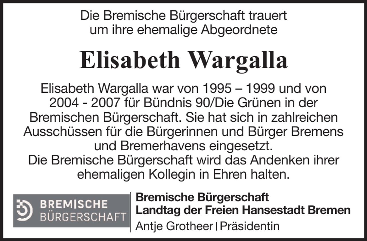 <p>Die Bremische Bürgerschaft trauert<br />um ihre ehemalige Abgeordnete</p><p>Elisabeth Wargalla<br />Elisabeth Wargalla war von 1995 – 1999 und von<br />2004 - 2007 für Bündnis 90/Die Grünen in der<br />Bremischen Bürgerschaft. Sie hat sich in zahlreichen<br />Ausschüssen für die Bürgerinnen und Bürger Bremens<br />und Bremerhavens eingesetzt.<br />Die Bremische Bürgerschaft wird das Andenken ihrer<br />ehemaligen Kollegin in Ehren halten.<br />Bremische Bürgerschaft<br />Landtag der Freien Hansestadt Bremen<br />Antje Grotheer Präsidentin</p>