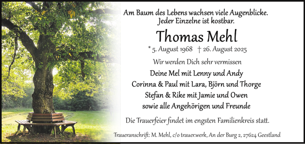 <p>* 5. Aug st 1968 † 26. Aug st 2025<br />Wir werden Dich sehr vermissen</p>
<p>Die Trauerfeier ﬁndet im engsten Familienkreis sta .<br />Traueranschriﬅ: M. Mehl, c/o t auer.werk, An der Burg 2, 27624 Geestland</p>