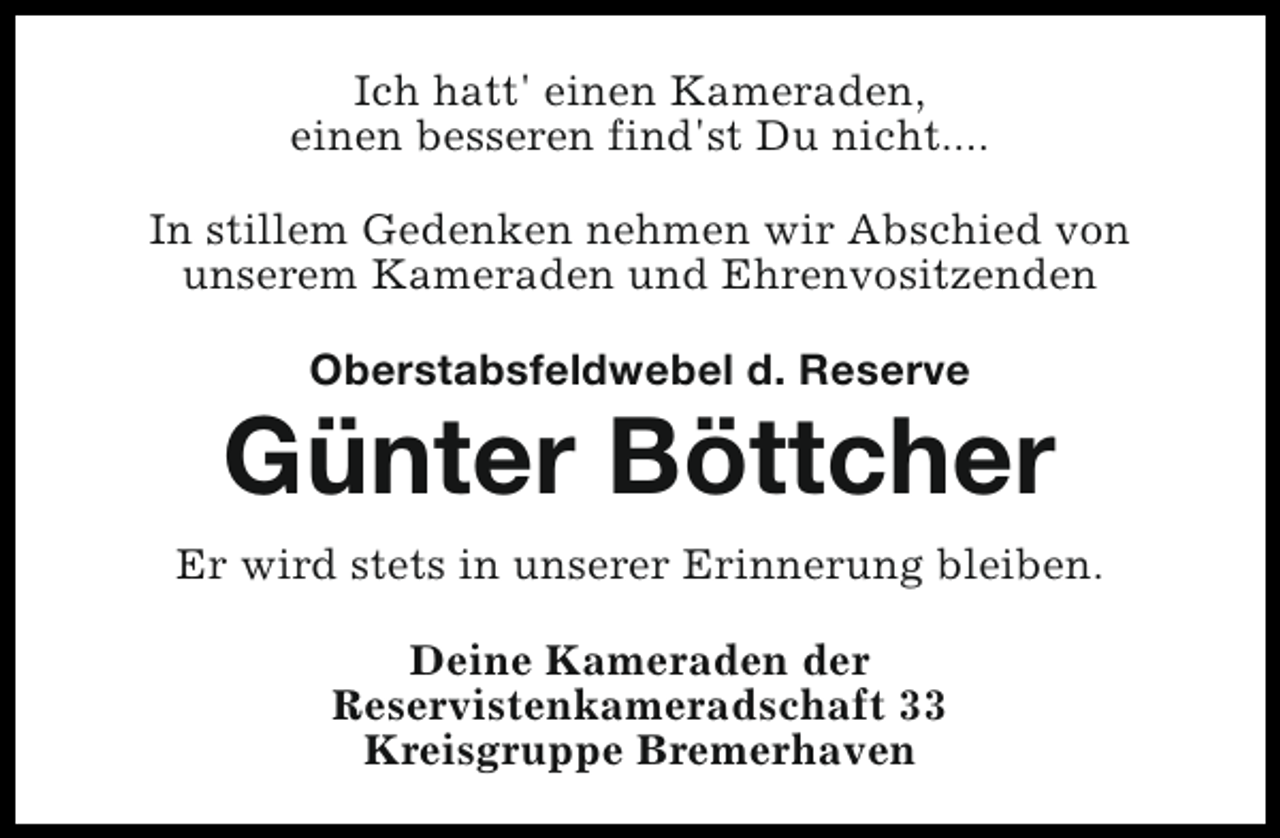 <p>Ich hatt' einen Kameraden,<br />einen besseren find'st Du nicht....<br />In stillem Gedenken nehmen wir Abschied von<br />unserem Kameraden und Ehrenvositzenden<br />Oberstabsfeldwebel d. Reserve</p><p>Günter Böttcher<br />Er wird stets in unserer Erinnerung bleiben.<br />Deine Kameraden der<br />Reservistenkameradschaft 33<br />Kreisgruppe Bremerhaven</p>