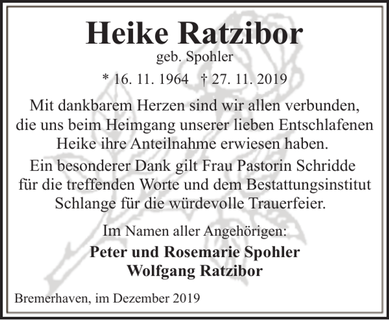 <p>Heike Ratzibor<br />geb. Spohler</p>
<p>* 16. 11. 1964 † 27. 11. 2019</p>
<p>Mit dankbarem Herzen sind wir allen verbunden,<br />die uns beim Heimgang unserer lieben Entschlafenen<br />Heike ihre Anteilnahme erwiesen haben.<br />Ein besonderer Dank gilt Frau Pastorin Schridde<br />für die treffenden Worte und dem Bestattungsinstitut<br />Schlange für die würdevolle Trauerfeier.<br />Im Namen aller Angehörigen:<br />Peter und Rosemarie Spohler<br />Wolfgang Ratzibor<br />Bremerhaven, im Dezember 2019</p>