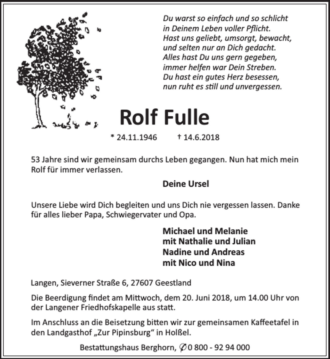<p>Du warst so einfach und so schlicht<br />in Deinem Leben voller Pﬂicht.<br />Hast uns geliebt, umsorgt, bewacht,<br />und selten nur an Dich gedacht.<br />Alles hast Du uns gern gegeben,<br />immer helfen war Dein Streben.<br />Du hast ein gutes Herz besessen,<br />nun ruht es s ll und unvergessen.</p><p>Rolf Fulle</p><p>* 24.11.1946</p><p>† 14.6.2018</p><p>53 Jahre sind wir gemeinsam durchs Leben gegangen. Nun hat mich mein<br />Rolf für immer verlassen.</p><p>Deine Ursel<br />Unsere Liebe wird Dich begleiten und uns Dich nie vergessen lassen. Danke<br />für alles lieber Papa, Schwiegervater und Opa.</p><p>Michael und Melanie<br />mit Nathalie und Julian<br />Nadine und Andreas<br />mit Nico und Nina<br />Langen, Sieverner Straße 6, 27607 Geestland<br />Die Beerdigung ﬁndet am Mi woch, dem 20. Juni 2018, um 14.00 Uhr von<br />der Langener Friedhofskapelle aus sta .<br />Im Anschluss an die Beisetzung bi en wir zur gemeinsamen Kaﬀeetafel in<br />den Landgasthof „Zur Pipinsburg“ in Holßel.<br />Besta ungshaus Berghorn, * 0 800 - 92 94 000</p>
