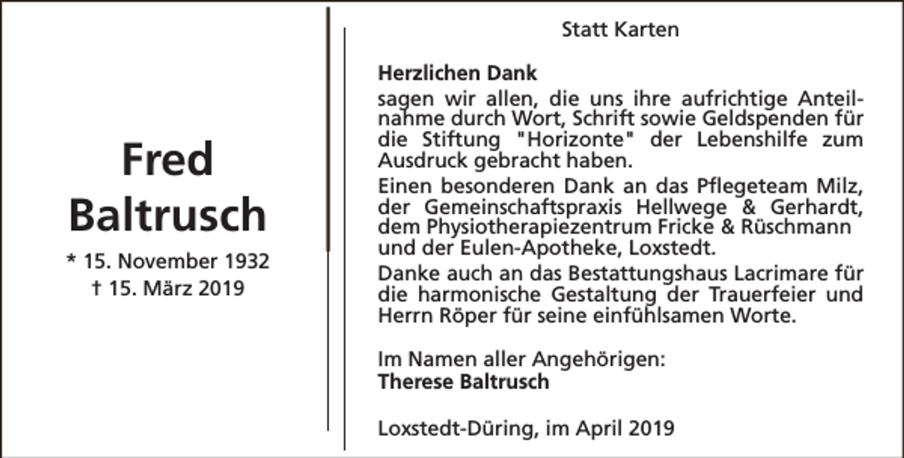 <p>Statt Karten</p><p>Fred<br />Baltrusch<br />* 15. November 1932<br />† 15. März 2019</p><p>Herzlichen Dank<br />sagen wir allen, die uns ihre aufrichtige Anteilnahme durch Wort, Schrift sowie Geldspenden für<br />die Stiftung "Horizonte" der Lebenshilfe zum<br />Ausdruck gebracht haben.<br />Einen besonderen Dank an das Pflegeteam Milz,<br />der Gemeinschaftspraxis Hellwege &amp; Gerhardt,<br />dem Physiotherapiezentrum Fricke &amp; Rüschmann<br />und der Eulen-Apotheke, Loxstedt.<br />Danke auch an das Bestattungshaus Lacrimare für<br />die harmonische Gestaltung der Trauerfeier und<br />Herrn Röper für seine einfühlsamen Worte.<br />Im Namen aller Angehörigen:<br />Therese Baltrusch<br />Loxstedt-Düring, im April 2019</p>