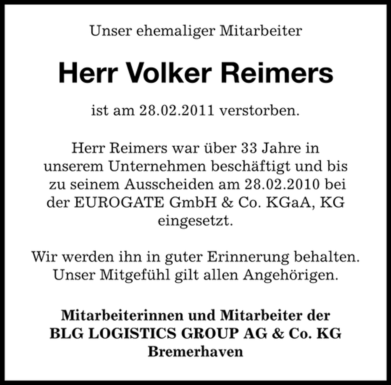 <p>Unser ehemaliger Mitarbeiter</p><p>Herr Volker Reimers<br />ist am 28.02.2011 verstorben. Herr Reimers war über 33 Jahre in unserem Unternehmen beschäftigt und bis zu seinem Ausscheiden am 28.02.2010 bei der EUROGATE GmbH &amp; Co. KGaA, KG eingesetzt. Wir werden ihn in guter Erinnerung behalten. Unser Mitgefühl gilt allen Angehörigen. Mitarbeiterinnen und Mitarbeiter der BLG LOGISTICS GROUP AG &amp; Co. KG Bremerhaven</p>