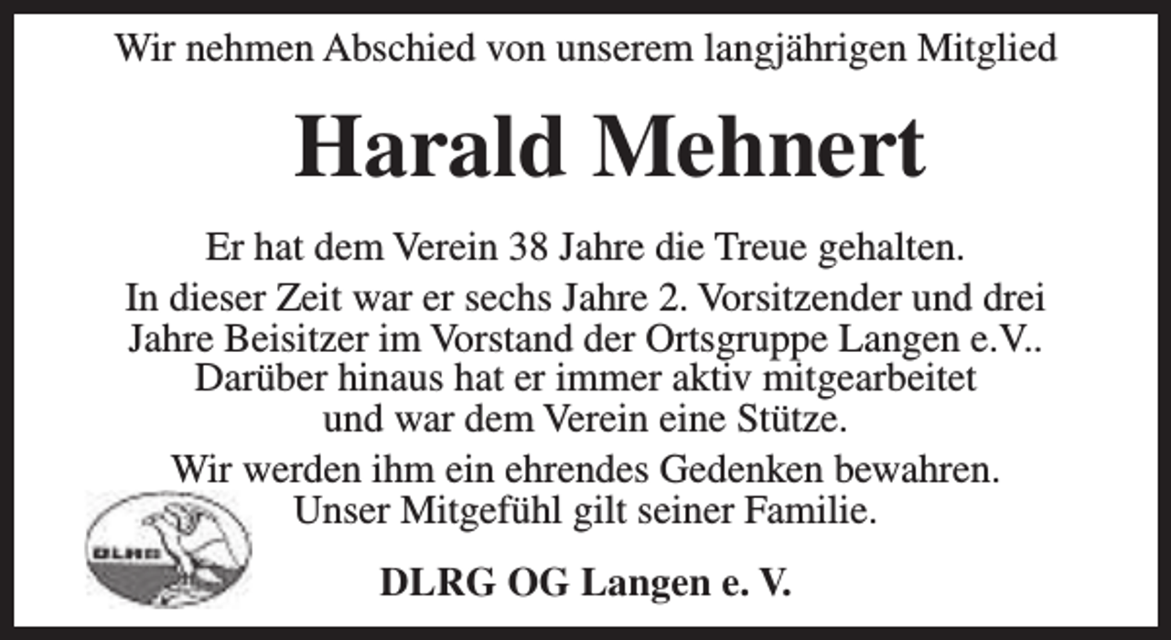 <p>Wir nehmen Abschied von unserem langjährigen Mitglied</p><p>Harald Mehnert<br />Er hat dem Verein 38 Jahre die Treue gehalten.<br />In dieser Zeit war er sechs Jahre 2. Vorsitzender und drei<br />Jahre Beisitzer im Vorstand der Ortsgruppe Langen e.V..<br />Darüber hinaus hat er immer aktiv mitgearbeitet<br />und war dem Verein eine Stütze.<br />Wir werden ihm ein ehrendes Gedenken bewahren.<br />Unser Mitgefühl gilt seiner Familie.<br />DLRG OG Langen e. V.</p>