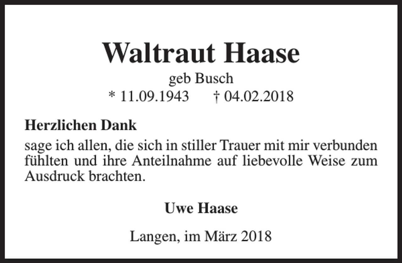<p>Waltraut Haase<br />geb Busch<br />* 11.09.1943<br />† 04.02.2018</p><p>Herzlichen Dank<br />sage ich allen, die sich in stiller Trauer mit mir verbunden<br />fühlten und ihre Anteilnahme auf liebevolle Weise zum<br />Ausdruck brachten.<br />Uwe Haase<br />Langen, im März 2018</p>