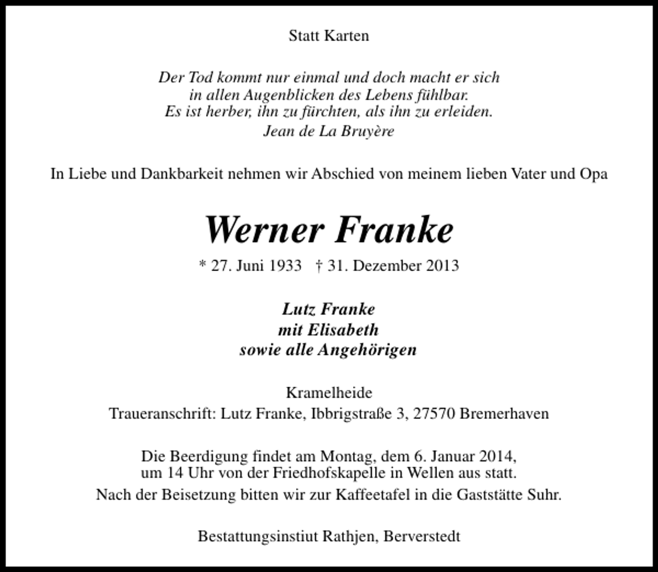 <p>Statt Karten<br />Der Tod kommt nur einmal und doch macht er sich<br />in allen Augenblicken des Lebens fühlbar.<br />Es ist herber, ihn zu fürchten, als ihn zu erleiden.<br />Jean de La Bruyère<br />In Liebe und Dankbarkeit nehmen wir Abschied von meinem lieben Vater und Opa</p><p>Werner Franke</p><p>* 27. Juni 1933 † 31. Dezember 2013</p><p>Lutz Franke<br />mit Elisabeth<br />sowie alle Angehörigen<br />Kramelheide<br />Traueranschrift: Lutz Franke, Ibbrigstraße 3, 27570 Bremerhaven<br />Die Beerdigung findet am Montag, dem 6. Januar 2014,<br />um 14 Uhr von der Friedhofskapelle in Wellen aus statt.<br />Nach der Beisetzung bitten wir zur Kaffeetafel in die Gaststätte Suhr.<br />Bestattungsinstiut Rathjen, Berverstedt</p>
