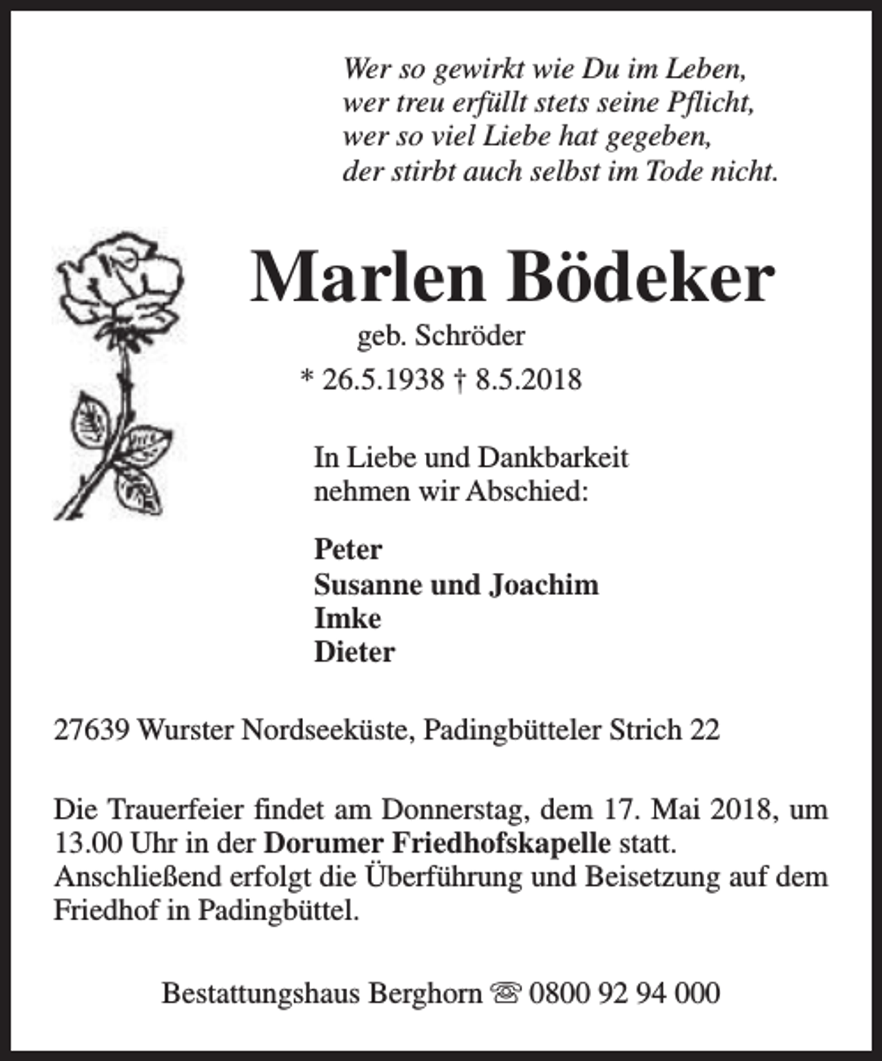 <p>Wer so gewirkt wie Du im Leben,<br />wer treu erfüllt stets seine Pflicht,<br />wer so viel Liebe hat gegeben,<br />der stirbt auch selbst im Tode nicht.</p><p>Marlen Bödeker<br />geb. Schröder<br />* 26.5.1938 † 8.5.2018</p><p>In Liebe und Dankbarkeit<br />nehmen wir Abschied:<br />Peter<br />Susanne und Joachim<br />Imke<br />Dieter<br />27639 Wurster Nordseeküste, Padingbütteler Strich 22<br />Die Trauerfeier findet am Donnerstag, dem 17. Mai 2018, um<br />13.00 Uhr in der Dorumer Friedhofskapelle statt.<br />Anschließend erfolgt die Überführung und Beisetzung auf dem<br />Friedhof in Padingbüttel.<br />Bestattungshaus Berghorn s 0800 92 94 000</p>
