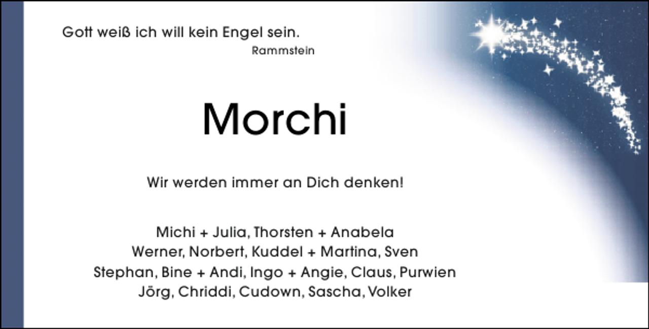 <p>Gott weiß ich will kein Engel sein.<br />Rammstein</p><p>Morchi<br />Wir werden immer an Dich denken!<br />Michi + Julia, Thorsten + Anabela<br />Werner, Norbert, Kuddel + Martina, Sven<br />Stephan, Bine + Andi, Ingo + Angie, Claus, Purwien<br />Jörg, Chriddi, Cudown, Sascha, Volker</p>