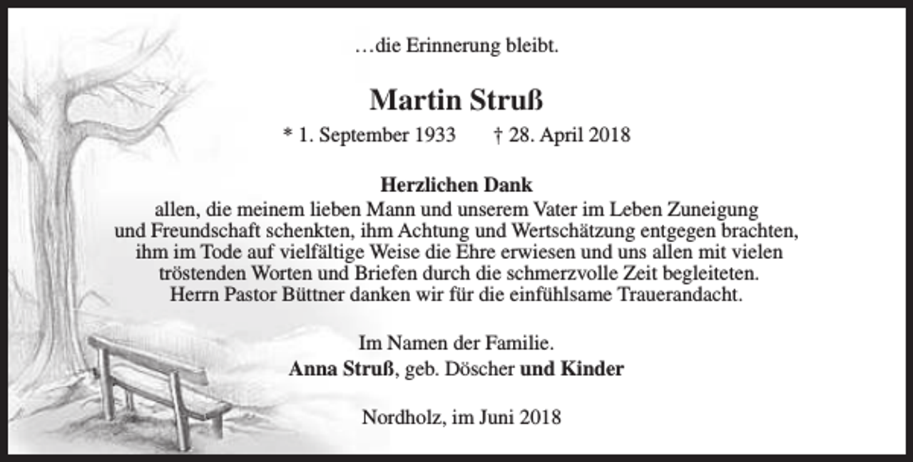 <p>…die Erinnerung bleibt.</p><p>Martin Struß<br />* 1. September 1933</p><p>† 28. April 2018</p><p>Herzlichen Dank<br />allen, die meinem lieben Mann und unserem Vater im Leben Zuneigung<br />und Freundschaft schenkten, ihm Achtung und Wertschätzung entgegen brachten,<br />ihm im Tode auf vielfältige Weise die Ehre erwiesen und uns allen mit vielen<br />tröstenden Worten und Briefen durch die schmerzvolle Zeit begleiteten.<br />Herrn Pastor Büttner danken wir für die einfühlsame Trauerandacht.<br />Im Namen der Familie.<br />Anna Struß, geb. Döscher und Kinder<br />Nordholz, im Juni 2018</p>