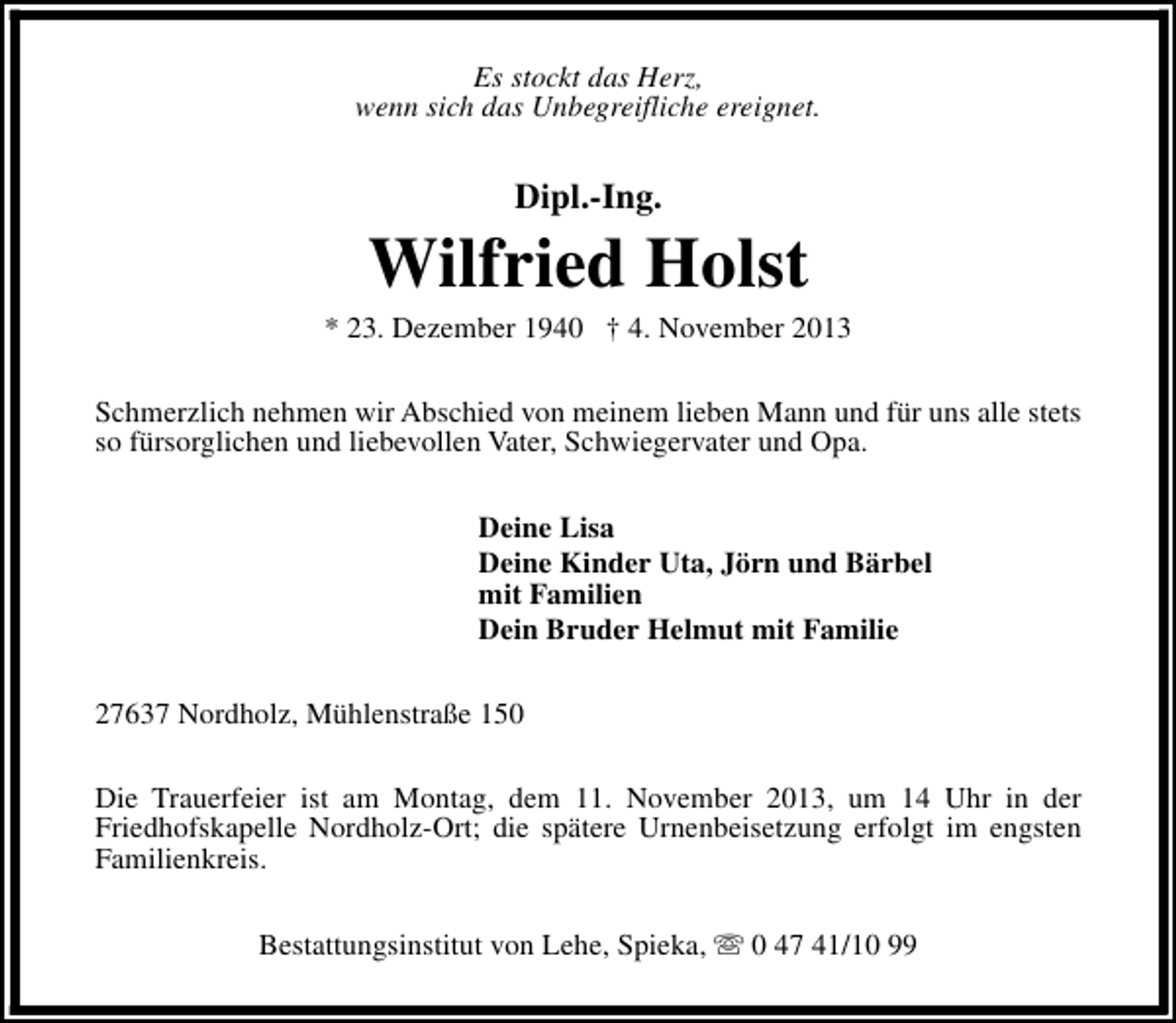 <p>Es stockt das Herz,<br />wenn sich das Unbegreifliche ereignet.</p><p>Dipl.-Ing.</p><p>Wilfried Holst</p><p>* 23. Dezember 1940 † 4. November 2013<br />Schmerzlich nehmen wir Abschied von meinem lieben Mann und für uns alle stets<br />so fürsorglichen und liebevollen Vater, Schwiegervater und Opa.<br />Deine Lisa<br />Deine Kinder Uta, Jörn und Bärbel<br />mit Familien<br />Dein Bruder Helmut mit Familie<br />27637 Nordholz, Mühlenstraße 150<br />Die Trauerfeier ist am Montag, dem 11. November 2013, um 14 Uhr in der<br />Friedhofskapelle Nordholz-Ort; die spätere Urnenbeisetzung erfolgt im engsten<br />Familienkreis.<br />Bestattungsinstitut von Lehe, Spieka, s 0 47 41/10 99</p>