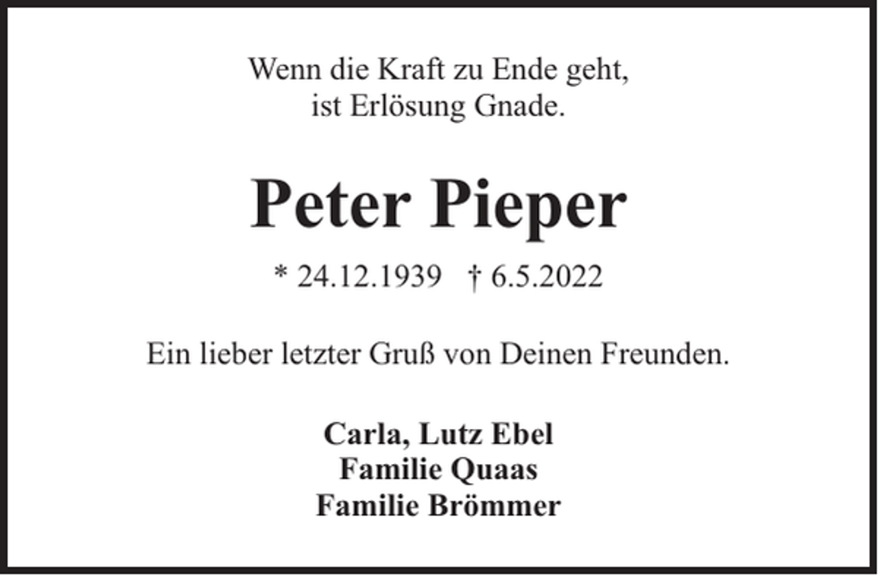 <p>Wenn die Kraft zu Ende geht,<br />ist Erlösung Gnade.</p><p>Peter Pieper<br />* 24.12.1939 † 6.5.2022<br />Ein lieber letzter Gruß von Deinen Freunden.<br />Carla, Lutz Ebel<br />Familie Quaas<br />Familie Brömmer</p>