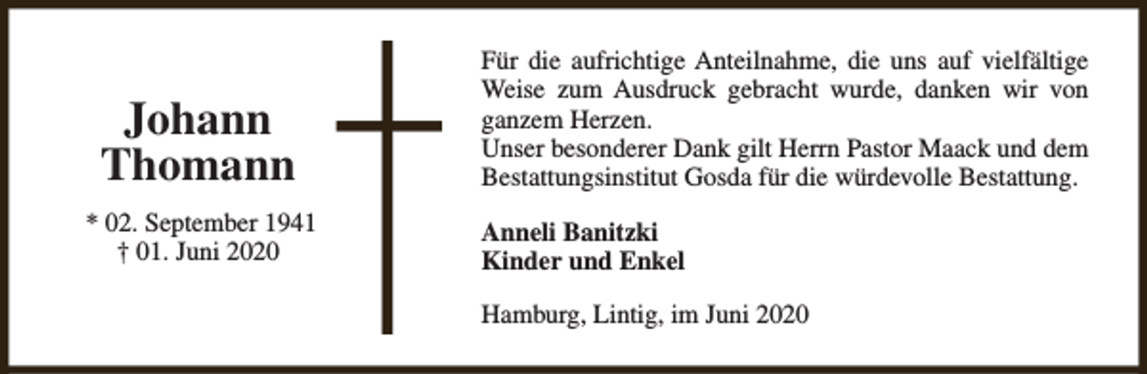<p>Johann<br />Thomann<br />* 02. September 1941<br />† 01. Juni 2020</p><p>Für die aufrichtige Anteilnahme, die uns auf vielfältige<br />Weise zum Ausdruck gebracht wurde, danken wir von<br />ganzem Herzen.<br />Unser besonderer Dank gilt Herrn Pastor Maack und dem<br />Bestattungsinstitut Gosda für die würdevolle Bestattung.<br />Anneli Banitzki<br />Kinder und Enkel<br />Hamburg, Lintig, im Juni 2020</p>