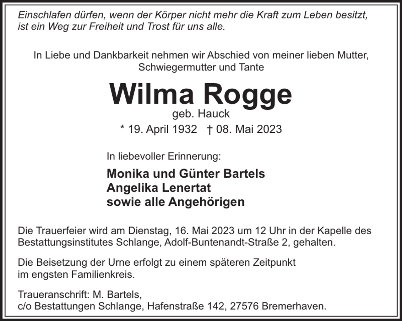 <p>Einschlafen dürfen, wenn der Körper nicht mehr die Kraft zum Leben besitzt,<br />ist ein Weg zur Freiheit und Trost für uns alle.<br />In Liebe und Dankbarkeit nehmen wir Abschied von meiner lieben Mutter,<br />Schwiegermutter und Tante</p><p>Wilma Rogge<br />geb. Hauck<br />* 19. April 1932 † 08. Mai 2023</p><p>In liebevoller Erinnerung:</p><p>Monika und Günter Bartels<br />Angelika Lenertat<br />sowie alle Angehörigen<br />Die Trauerfeier wird am Dienstag, 16. Mai 2023 um 12 Uhr in der Kapelle des<br />Bestattungsinstitutes Schlange, Adolf-Buntenandt-Straße 2, gehalten.<br />Die Beisetzung der Urne erfolgt zu einem späteren Zeitpunkt<br />im engsten Familienkreis.<br />Traueranschrift: M. Bartels,<br />c/o Bestattungen Schlange, Hafenstraße 142, 27576 Bremerhaven.</p>