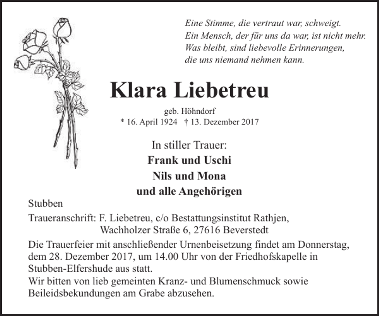 <p>Eine Stimme, die vertraut war, schweigt.<br />Ein Mensch, der für uns da war, ist nicht mehr.<br />Was bleibt, sind liebevolle Erinnerungen,<br />die uns niemand nehmen kann.</p><p>Klara Liebetreu<br />geb. Höhndorf<br />* 16. April 1924 † 13. Dezember 2017</p><p>In stiller Trauer:<br />Frank und Uschi<br />Nils und Mona<br />und alle Angehörigen</p><p>Stubben<br />Traueranschrift: F. Liebetreu, c/o Bestattungsinstitut Rathjen,<br />Wachholzer Straße 6, 27616 Beverstedt<br />Die Trauerfeier mit anschließender Urnenbeisetzung findet am Donnerstag,<br />dem 28. Dezember 2017, um 14.00 Uhr von der Friedhofskapelle in<br />Stubben-Elfershude aus statt.<br />Wir bitten von lieb gemeinten Kranz- und Blumenschmuck sowie<br />Beileidsbekundungen am Grabe abzusehen.</p>