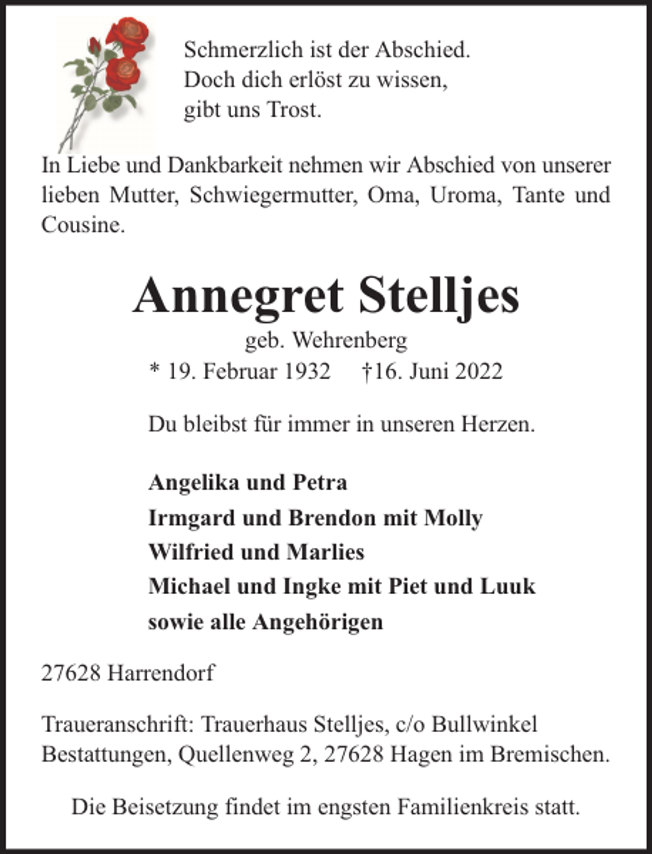<p>Schmerzlich ist der Abschied.<br />Doch dich erlöst zu wissen,<br />gibt uns Trost.<br />In Liebe und Dankbarkeit nehmen wir Abschied von unserer<br />lieben Mutter, Schwiegermutter, Oma, Uroma, Tante und<br />Cousine.</p><p>Annegret Stelljes<br />geb. Wehrenberg<br />* 19. Februar 1932 †16. Juni 2022</p><p>Du bleibst für immer in unseren Herzen.<br />Angelika und Petra<br />Irmgard und Brendon mit Molly<br />Wilfried und Marlies<br />Michael und Ingke mit Piet und Luuk<br />sowie alle Angehörigen<br />27628 Harrendorf<br />Traueranschrift: Trauerhaus Stelljes, c/o Bullwinkel<br />Bestattungen, Quellenweg 2, 27628 Hagen im Bremischen.<br />Die Beisetzung findet im engsten Familienkreis statt.</p>