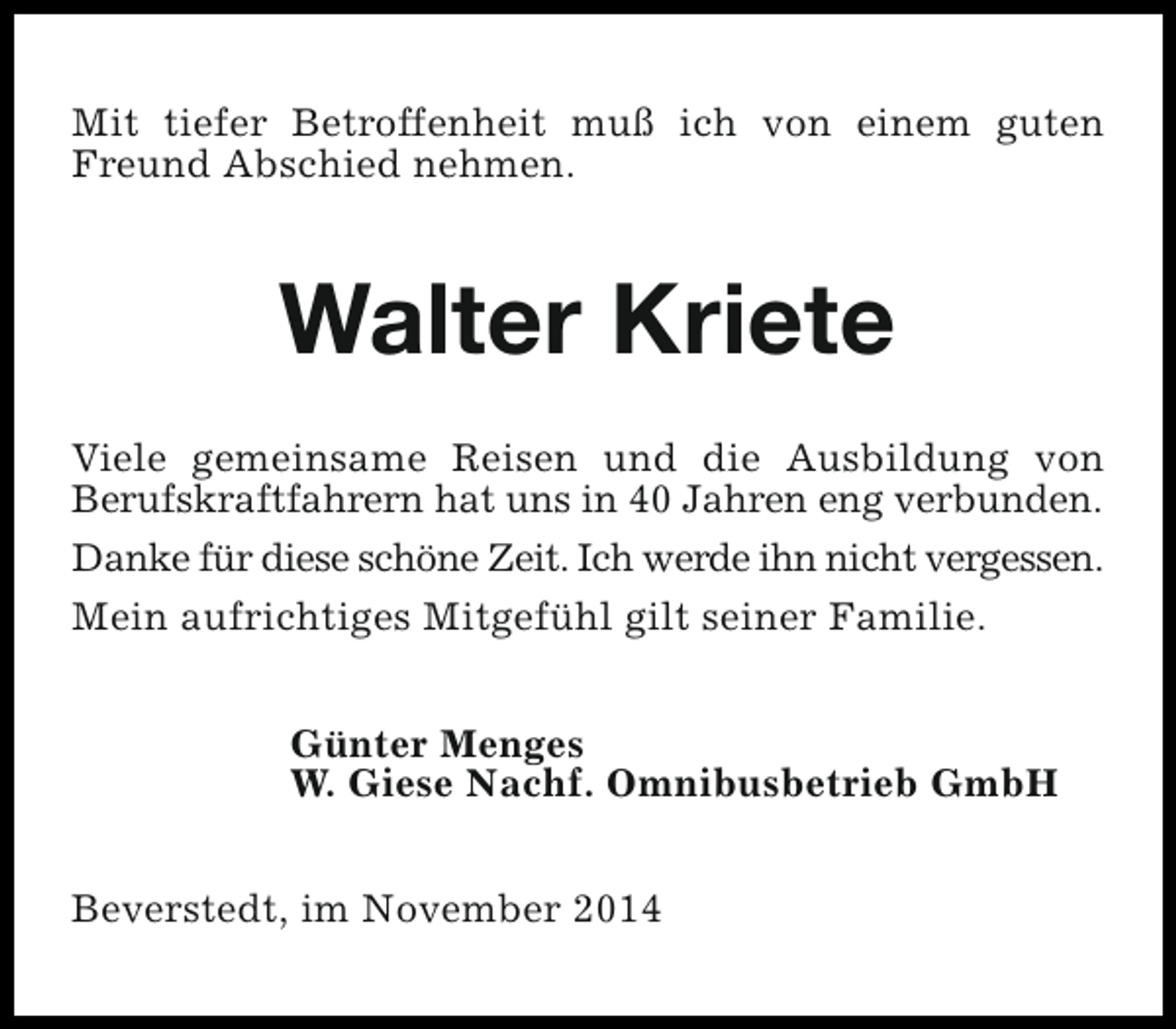 <p>Mit tiefer Betroffenheit muß ich von einem guten<br />Freund Abschied nehmen.</p><p>Walter Kriete<br />Viele gemeinsame Reisen und die Ausbildung von<br />Berufskraftfahrern hat uns in 40 Jahren eng verbunden.<br />Danke für diese schöne Zeit. Ich werde ihn nicht vergessen.<br />Mein aufrichtiges Mitgefühl gilt seiner Familie.<br />Günter Menges<br />W. Giese Nachf. Omnibusbetrieb GmbH<br />Beverstedt, im November 2014</p>