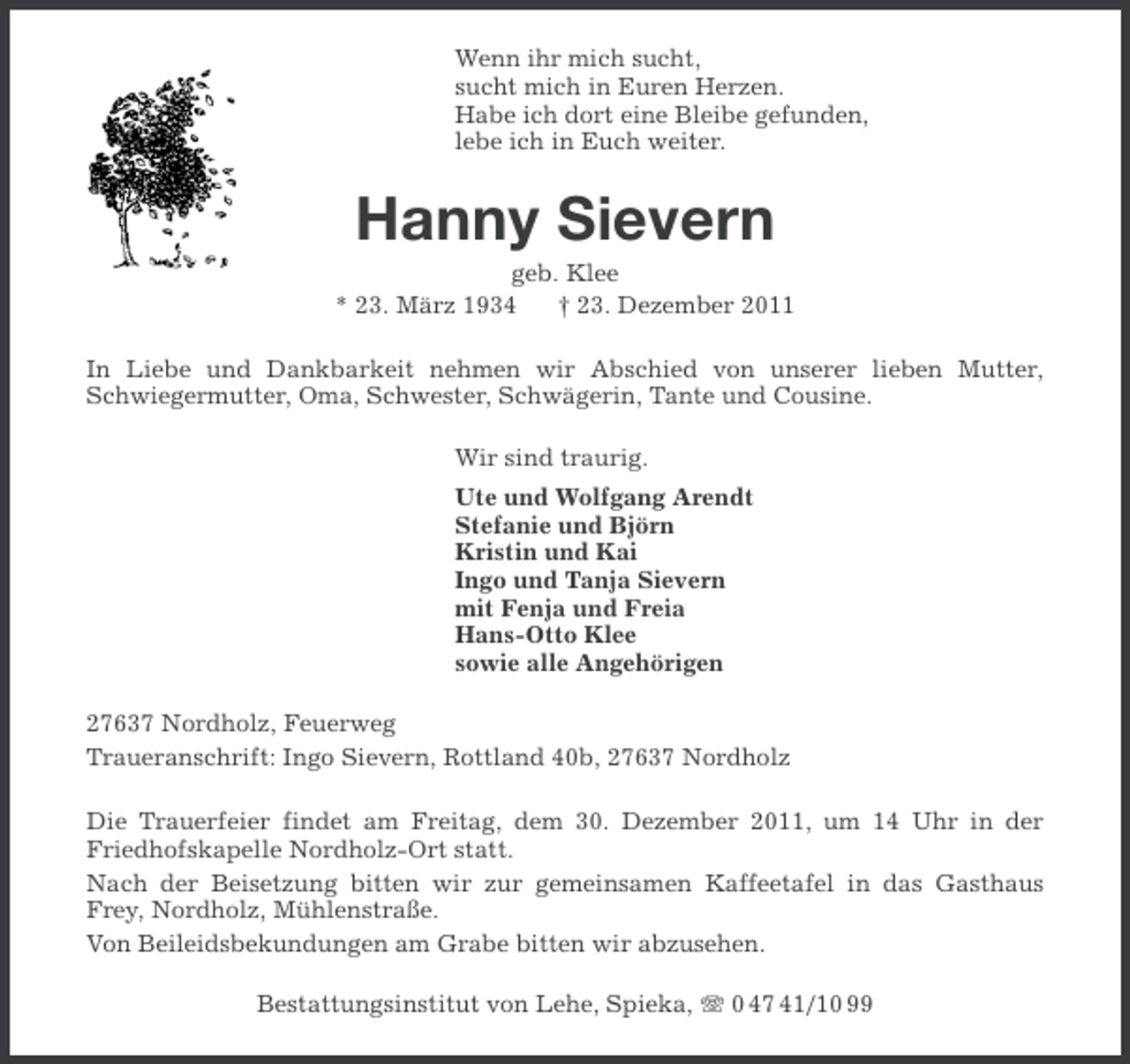 <p>Wenn ihr mich sucht,<br />sucht mich in Euren Herzen.<br />Habe ich dort eine Bleibe gefunden,<br />lebe ich in Euch weiter.</p><p>Hanny Sievern<br />geb. Klee<br />* 23. März 1934<br />† 23. Dezember 2011<br />In Liebe und Dankbarkeit nehmen wir Abschied von unserer lieben Mutter,<br />Schwiegermutter, Oma, Schwester, Schwägerin, Tante und Cousine.<br />Wir sind traurig.<br />Ute und Wolfgang Arendt<br />Stefanie und Björn<br />Kristin und Kai<br />Ingo und Tanja Sievern<br />mit Fenja und Freia<br />Hans-Otto Klee<br />sowie alle Angehörigen<br />27637 Nordholz, Feuerweg<br />Traueranschrift: Ingo Sievern, Rottland 40b, 27637 Nordholz<br />Die Trauerfeier findet am Freitag, dem 30. Dezember 2011, um 14 Uhr in der<br />Friedhofskapelle Nordholz-Ort statt.<br />Nach der Beisetzung bitten wir zur gemeinsamen Kaffeetafel in das Gasthaus<br />Frey, Nordholz, Mühlenstraße.<br />Von Beileidsbekundungen am Grabe bitten wir abzusehen.<br />Bestattungsinstitut von Lehe, Spieka, 0 47 41/10 99</p>