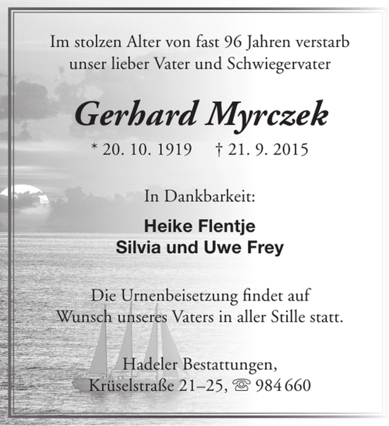 <p>Im stolzen Alter von fast 96 Jahren verstarb<br />unser lieber Vater und Schwiegervater</p><p>Gerhard Myrczek<br />* 20. 10. 1919</p><p>† 21. 9. 2015</p><p>In Dankbarkeit:<br />Heike Flentje<br />Silvia und Uwe Frey<br />Die Urnenbeisetzung findet auf<br />Wunsch unseres Vaters in aller Stille statt.<br />Hadeler Bestattungen,<br />Krüselstraße 21–25,  984 660</p>