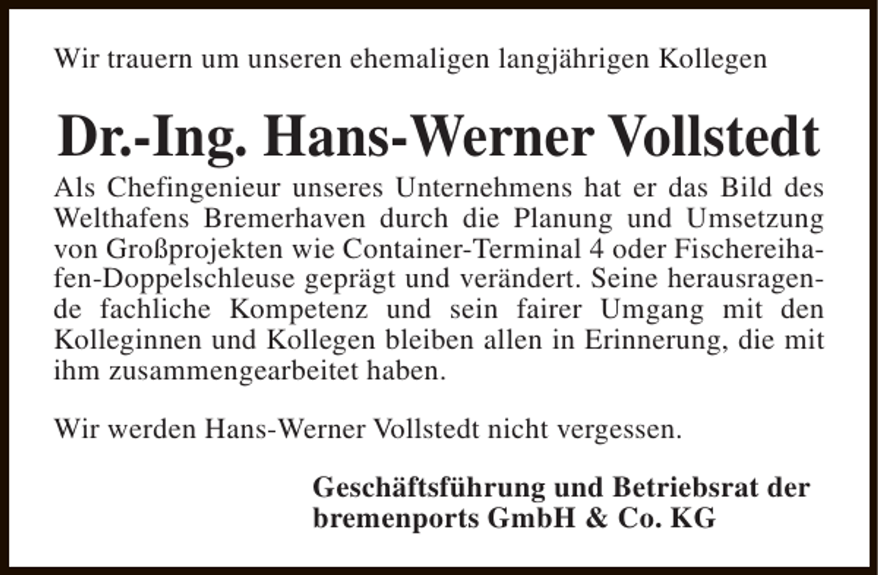 <p>Wir trauern um unseren ehemaligen langjährigen Kollegen</p><p>Dr.-Ing. Hans-Werner Vollstedt</p><p>Als Chefingenieur unseres Unternehmens hat er das Bild des<br />Welthafens Bremerhaven durch die Planung und Umsetzung<br />von Großprojekten wie Container-Terminal 4 oder Fischereihafen-Doppelschleuse geprägt und verändert. Seine herausragende fachliche Kompetenz und sein fairer Umgang mit den<br />Kolleginnen und Kollegen bleiben allen in Erinnerung, die mit<br />ihm zusammengearbeitet haben.<br />Wir werden Hans-Werner Vollstedt nicht vergessen.<br />Geschäftsführung und Betriebsrat der<br />bremenports GmbH &amp; Co. KG</p>