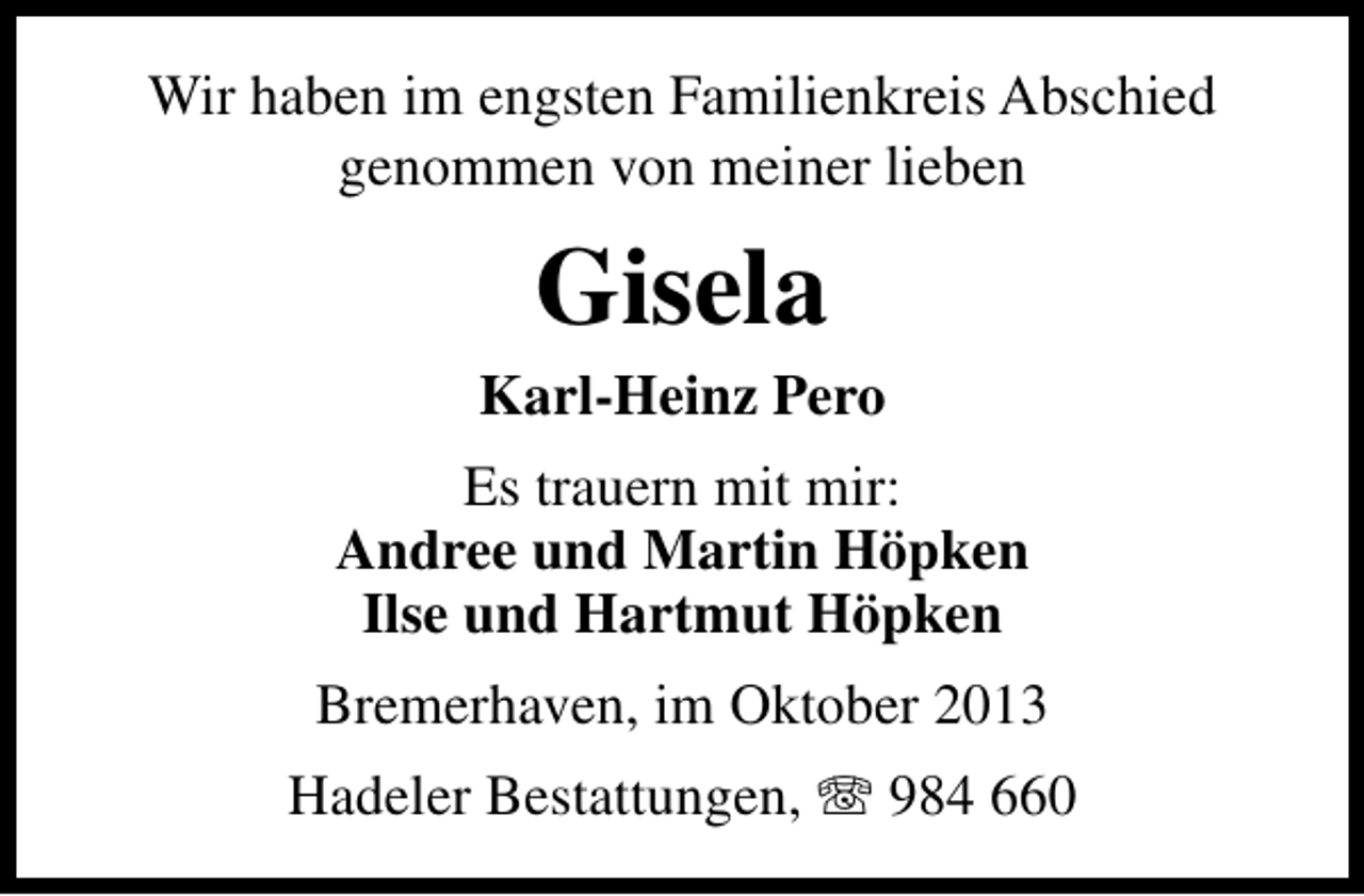 <p>Wir haben im engsten Familienkreis Abschied<br />genommen von meiner lieben</p><p>Gisela</p><p>Karl-Heinz Pero<br />Es trauern mit mir:<br />Andree und Martin Höpken<br />Ilse und Hartmut Höpken<br />Bremerhaven, im Oktober 2013<br />Hadeler Bestattungen, T 984 660</p>