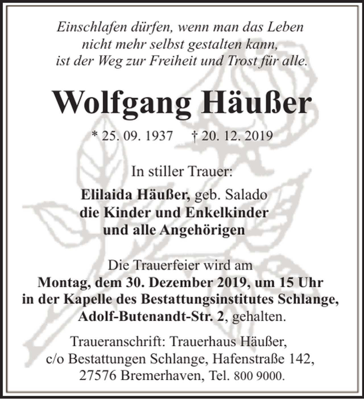 <p>Einschlafen dürfen, wenn man das Leben<br />nicht mehr selbst gestalten kann,<br />ist der Weg zur Freiheit und Trost für alle.</p><p>Wolfgang Häußer<br />* 25. 09. 1937</p><p>† 20. 12. 2019</p><p>In stiller Trauer:<br />Elilaida Häußer, geb. Salado<br />die Kinder und Enkelkinder<br />und alle Angehörigen<br />Die Trauerfeier wird am<br />Montag, dem 30. Dezember 2019, um 15 Uhr<br />in der Kapelle des Bestattungsinstitutes Schlange,<br />Adolf-Butenandt-Str. 2, gehalten.<br />Traueranschrift: Trauerhaus Häußer,<br />c/o Bestattungen Schlange, Hafenstraße 142,<br />27576 Bremerhaven, Tel. 800 9000.</p>