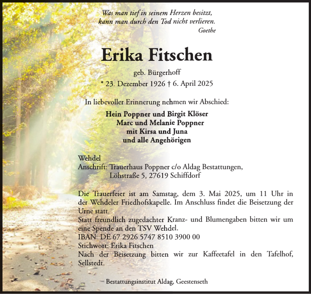 <p>Was man tief in seinem Herzen besitzt,<br />kann man durch den Tod nicht verlieren.</p><p>Goethe</p><p>Erika Fitsschen<br />geb. Bürgerhooff<br />* 23. Dezember 1926 † 6. April 2025<br />In liebevoller Erinnerung neh<br />hmen wir Abschied:<br />Hein Poppner und Biirgit Klöser<br />Marc und Melaniee Poppner<br />mit Kirsa<br />Kii und Juna<br />und alle Angehö<br />An<br />n örigen<br />Wehdel<br />Anschrift: Trauerhaus Poppner c/o Aldag Bestattungen,<br />Löhstraße 5, 27619 Schiffdorf<br />Die Trauerfeier ist am Samstaag, dem 3. Mai 2025, um 11 Uhr in<br />der Wehdeler Friedhofskapelle. Im Anschluss findet die Beisetzung der<br />Urne statt.<br />Statt freundlich zugedachter Kranz- und Blumengaben bitten wir um<br />eine Spende an den TSV Wehdeel.<br />IBAN: DE 67 2926 5747 8510 39<br />Stichwort: Erika Fitschen<br />Nach der Beisetzung bitten wir zur Kaffeetafel in den Tafelhof,<br />Sellstedt.<br />Bestattungsinstitut Aldagg, Geestenseth</p>