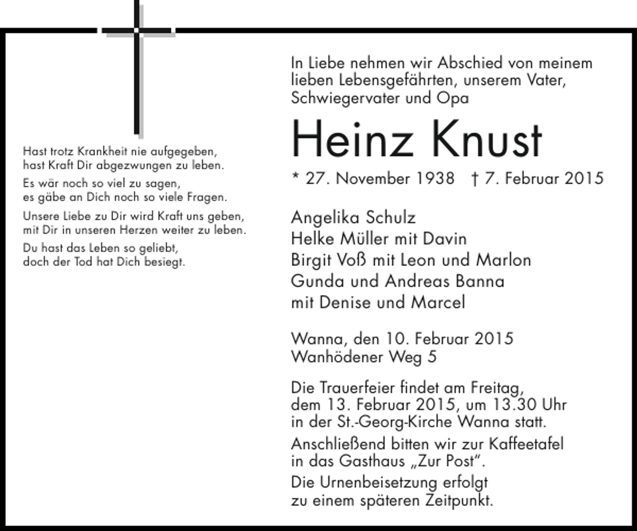 <p>In Liebe nehmen wir Abschied von meinem<br />lieben Lebensgefährten, unserem Vater,<br />Schwiegervater und Opa<br />Hast trotz Krankheit nie aufgegeben,<br />hast Kraft Dir abgezwungen zu leben.<br />Es wär noch so viel zu sagen,<br />es gäbe an Dich noch so viele Fragen.<br />Unsere Liebe zu Dir wird Kraft uns geben,<br />mit Dir in unseren Herzen weiter zu leben.<br />Du hast das Leben so geliebt,<br />doch der Tod hat Dich besiegt.</p><p>Heinz Knust</p><p>* 27. November 1938 † 7. Februar 2015</p><p>Angelika Schulz<br />Helke Müller mit Davin<br />Birgit Voß mit Leon und Marlon<br />Gunda und Andreas Banna<br />mit Denise und Marcel<br />Wanna, den 10. Februar 2015<br />Wanhödener Weg 5<br />Die Trauerfeier findet am Freitag,<br />dem 13. Februar 2015, um 13.30 Uhr<br />in der St.-Georg-Kirche Wanna statt.<br />Anschließend bitten wir zur Kaffeetafel<br />in das Gasthaus „Zur Post“.<br />Die Urnenbeisetzung erfolgt<br />zu einem späteren Zeitpunkt.</p>