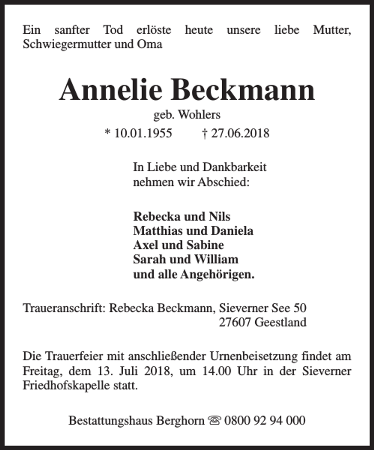 <p>Ein sanfter Tod erlöste<br />Schwiegermutter und Oma</p><p>heute</p><p>unsere</p><p>liebe</p><p>Mutter,</p><p>Annelie Beckmann<br />geb. Wohlers<br />* 10.01.1955<br />† 27.06.2018<br />In Liebe und Dankbarkeit<br />nehmen wir Abschied:<br />Rebecka und Nils<br />Matthias und Daniela<br />Axel und Sabine<br />Sarah und William<br />und alle Angehörigen.<br />Traueranschrift: Rebecka Beckmann, Sieverner See 50<br />27607 Geestland<br />Die Trauerfeier mit anschließender Urnenbeisetzung findet am<br />Freitag, dem 13. Juli 2018, um 14.00 Uhr in der Sieverner<br />Friedhofskapelle statt.<br />Bestattungshaus Berghorn s 0800 92 94 000</p>