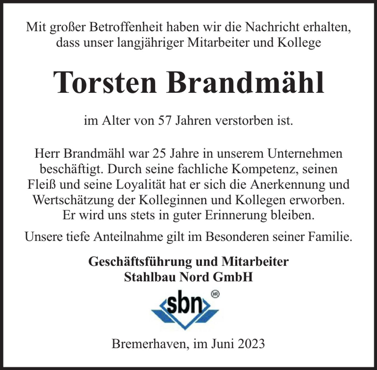 <p>Mit großer Betroffenheit haben wir die Nachricht erhalten,<br />dass unser langjähriger Mitarbeiter und Kollege</p><p>Torsten Brandmähl<br />im Alter von 57 Jahren verstorben ist.<br />Herr Brandmähl war 25 Jahre in unserem Unternehmen<br />beschäftigt. Durch seine fachliche Kompetenz, seinen<br />Fleiß und seine Loyalität hat er sich die Anerkennung und<br />Wertschätzung der Kolleginnen und Kollegen erworben.<br />Er wird uns stets in guter Erinnerung bleiben.<br />Unsere tiefe Anteilnahme gilt im Besonderen seiner Familie.<br />Geschäftsführung und Mitarbeiter<br />Stahlbau Nord GmbH</p><p>Bremerhaven, im Juni 2023</p>