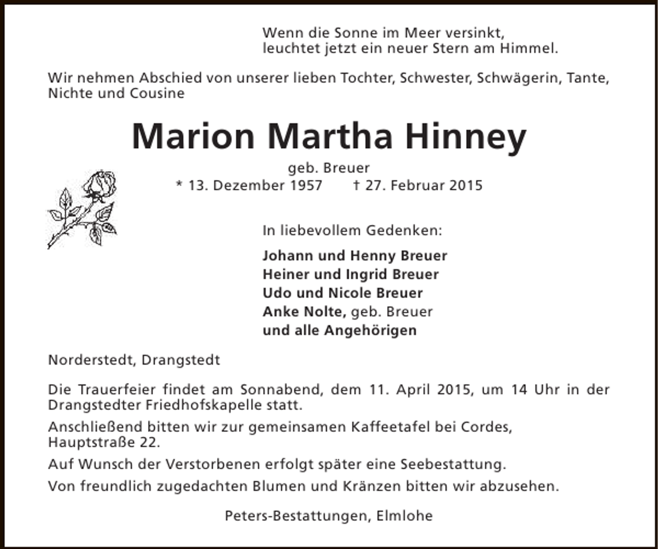 <p>Wenn die Sonne im Meer versinkt,<br />leuchtet jetzt ein neuer Stern am Himmel.<br />Wir nehmen Abschied von unserer lieben Tochter, Schwester, Schwägerin, Tante,<br />Nichte und Cousine</p><p>Marion Martha Hinney<br />geb. Breuer<br />* 13. Dezember 1957<br />† 27. Februar 2015<br />In liebevollem Gedenken:<br />Johann und Henny Breuer<br />Heiner und Ingrid Breuer<br />Udo und Nicole Breuer<br />Anke Nolte, geb. Breuer<br />und alle Angehörigen<br />Norderstedt, Drangstedt<br />Die Trauerfeier findet am Sonnabend, dem 11. April 2015, um 14 Uhr in der<br />Drangstedter Friedhofskapelle statt.<br />Anschließend bitten wir zur gemeinsamen Kaffeetafel bei Cordes,<br />Hauptstraße 22.<br />Auf Wunsch der Verstorbenen erfolgt später eine Seebestattung.<br />Von freundlich zugedachten Blumen und Kränzen bitten wir abzusehen.<br />Peters-Bestattungen, Elmlohe</p>