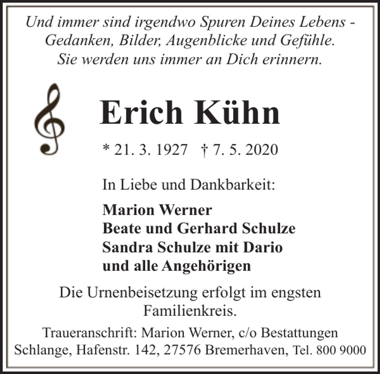 <p>Und immer sind irgendwo Spuren Deines Lebens Gedanken, Bilder, Augenblicke und Gefühle.<br />Sie werden uns immer an Dich erinnern.</p><p>Erich Kühn<br />* 21. 3. 1927 † 7. 5. 2020<br />In Liebe und Dankbarkeit:<br />Marion Werner<br />Beate und Gerhard Schulze<br />Sandra Schulze mit Dario<br />und alle Angehörigen<br />Die Urnenbeisetzung erfolgt im engsten<br />Familienkreis.<br />Traueranschrift: Marion Werner, c/o Bestattungen<br />Schlange, Hafenstr. 142, 27576 Bremerhaven, Tel. 800 9000</p>