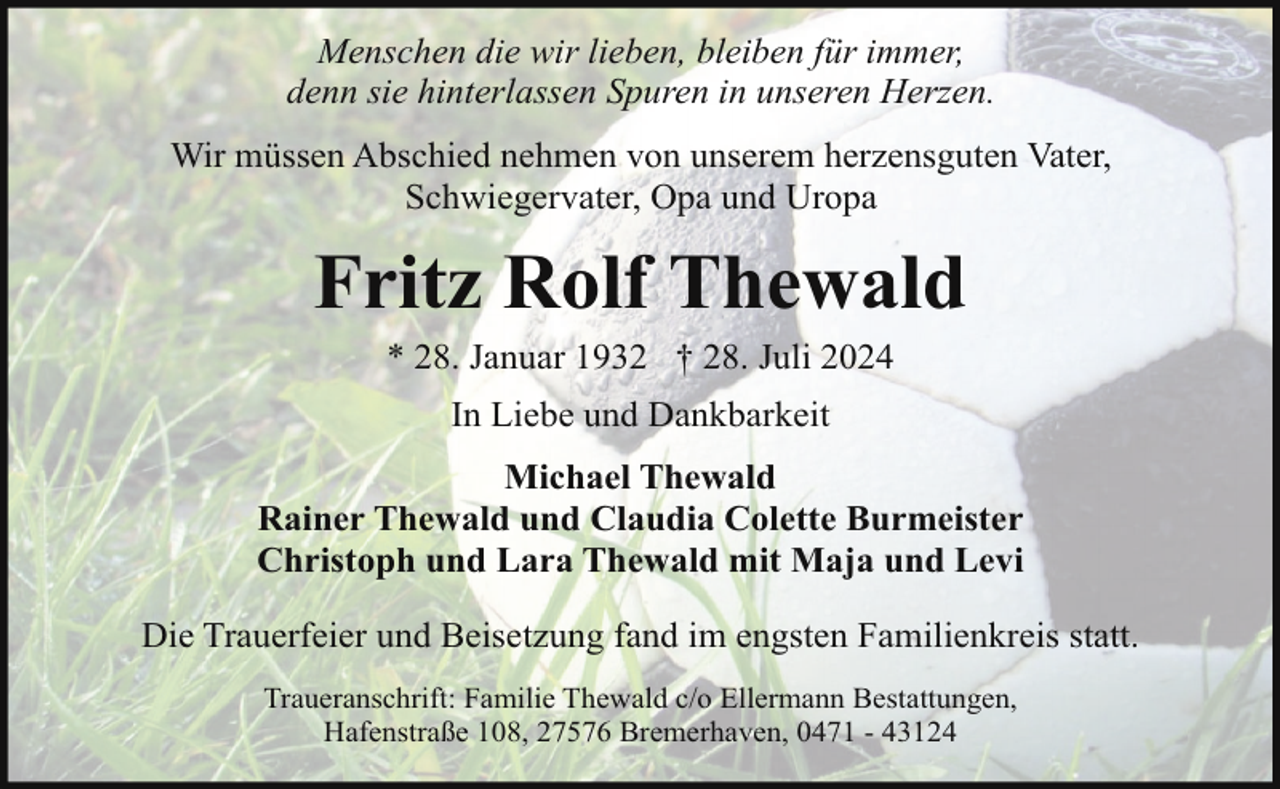 <p>Menschen die wir lieben, bleiben für immer,<br />denn sie hinterlassen Spuren in unseren Herzen.<br />Wir müssen Abschied nehmen von unserem herzensguten Vater,<br />Schwiegervater, Opa und Uropa</p><p>Fritz Rolf Thewald<br />* 28. Januar 1932 † 28. Juli 2024<br />In Liebe und Dankbarkeit<br />Michael Thewald<br />Rainer Thewald und Claudia Colette Burmeister<br />Christoph und Lara Thewald mit Maja und Levi<br />Die Trauerfeier und Beisetzung fand im engsten Familienkreis statt.<br />Traueranschrift: Familie Thewald c/o Ellermann Bestattungen,<br />Hafenstraße 108, 27576 Bremerhaven, 0471 - 43124</p>