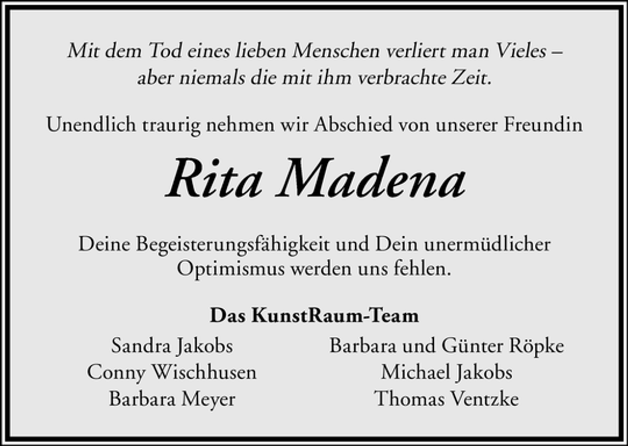 <p>Mit dem Tod eines lieben Menschen verliert man Vieles –<br />aber niemals die mit ihm verbrachte Zeit.<br />Unendlich traurig nehmen wir Abschied von unserer Freundin</p><p>Rita Madena<br />Deine Begeisterungsfähigkeit und Dein unermüdlicher<br />Optimismus werden uns fehlen.<br />Das KunstRaum-Team<br />Sandra Jakobs<br />Barbara und Günter Röpke<br />Conny Wischhusen<br />Michael Jakobs<br />Barbara Meyer<br />Thomas Ventzke</p>