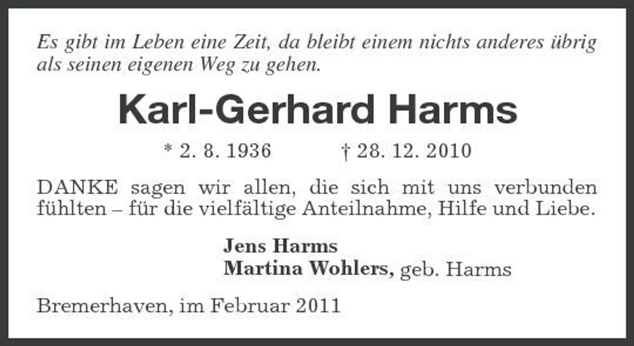 <p>Es gibt im Leben eine Zeit, da bleibt einem nichts anderes übrig als seinen eigenen Weg zu gehen.</p><p>Karl-Gerhard Harms<br />* 2. 8. 1936 † 28. 12. 2010 DANKE sagen wir allen, die sich mit uns verbunden fühlten – für die vielfältige Anteilnahme, Hilfe und Liebe. Jens Harms Martina Wohlers, geb. Harms Bremerhaven, im Februar 2011</p>