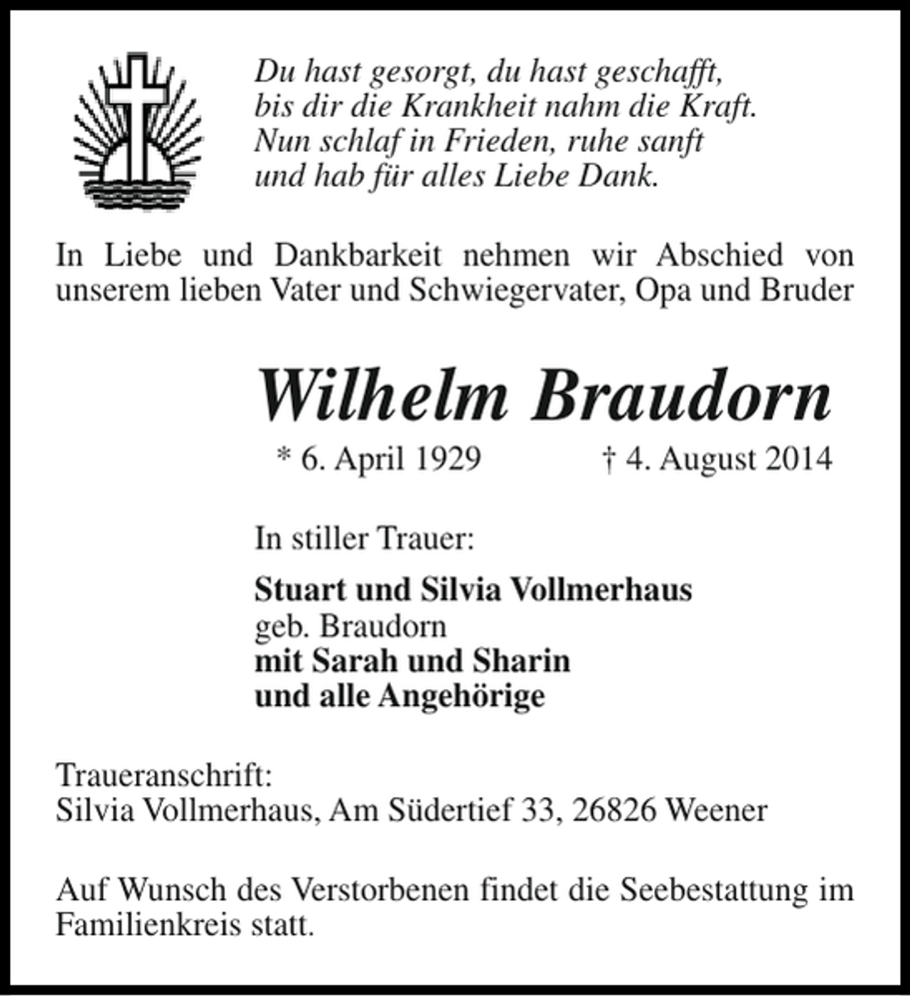 <p>Du hast gesorgt, du hast geschafft,<br />bis dir die Krankheit nahm die Kraft.<br />Nun schlaf in Frieden, ruhe sanft<br />und hab für alles Liebe Dank.<br />In Liebe und Dankbarkeit nehmen wir Abschied von<br />unserem lieben Vater und Schwiegervater, Opa und Bruder</p><p>Wilhelm Braudorn<br />* 6. April 1929</p><p>† 4. August 2014</p><p>In stiller Trauer:<br />Stuart und Silvia Vollmerhaus<br />geb. Braudorn<br />mit Sarah und Sharin<br />und alle Angehörige<br />Traueranschrift:<br />Silvia Vollmerhaus, Am Südertief 33, 26826 Weener<br />Auf Wunsch des Verstorbenen findet die Seebestattung im<br />Familienkreis statt.</p>