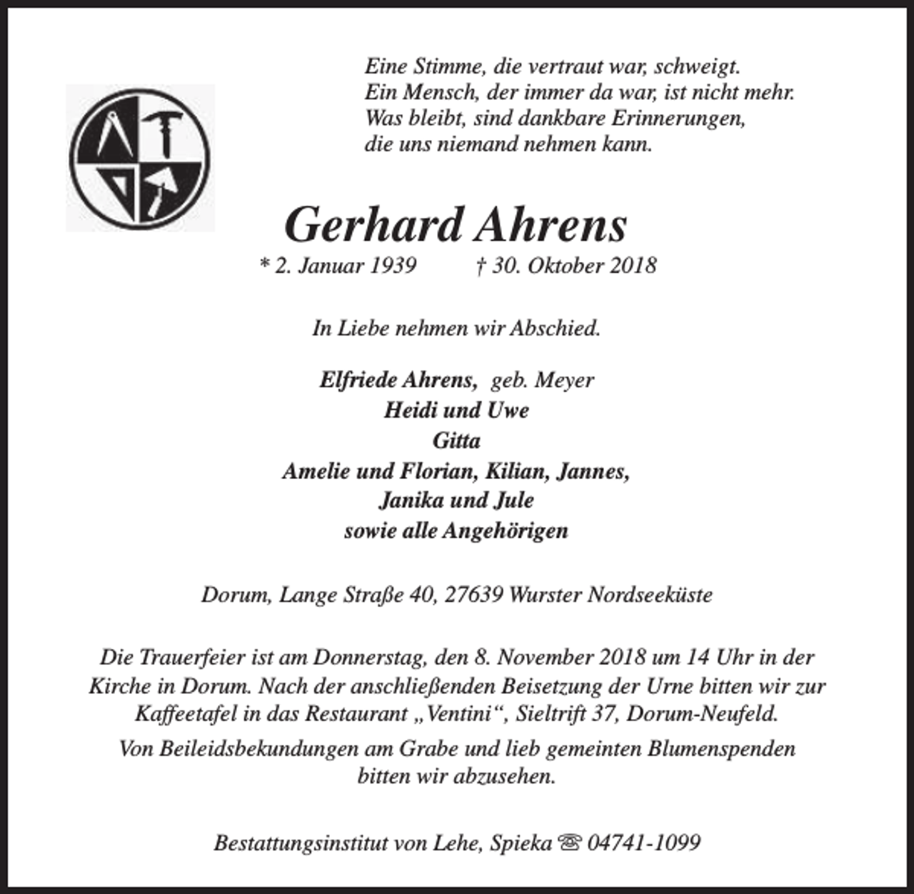 <p>Eine Stimme, die vertraut war, schweigt.<br />Ein Mensch, der immer da war, ist nicht mehr.<br />Was bleibt, sind dankbare Erinnerungen,<br />die uns niemand nehmen kann.</p><p>Gerhard Ahrens</p><p>* 2. Januar 1939</p><p>† 30. Oktober 2018</p><p>In Liebe nehmen wir Abschied.<br />Elfriede Ahrens, geb. Meyer<br />Heidi und Uwe<br />Gitta<br />Amelie und Florian, Kilian, Jannes,<br />Janika und Jule<br />sowie alle Angehörigen<br />Dorum, Lange Straße 40, 27639 Wurster Nordseeküste<br />Die Trauerfeier ist am Donnerstag, den 8. November 2018 um 14 Uhr in der<br />Kirche in Dorum. Nach der anschließenden Beisetzung der Urne bitten wir zur<br />Kaffeetafel in das Restaurant „Ventini“, Sieltrift 37, Dorum-Neufeld.<br />Von Beileidsbekundungen am Grabe und lieb gemeinten Blumenspenden<br />bitten wir abzusehen.<br />Bestattungsinstitut von Lehe, Spieka s 04741-1099</p>