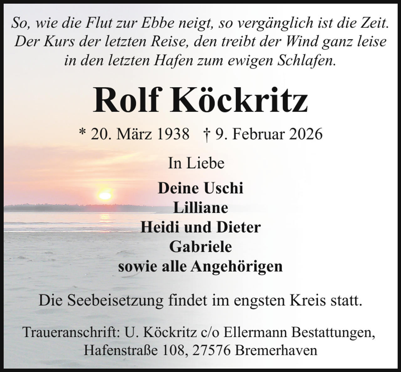 <p>So, wie die Flut zur Ebbe neigt, so vergänglich ist die Zeit.<br />Der Kurs der letzten Reise, den treibt der Wind ganz leise<br />in den letzten Hafen zum ewigen Schlafen.</p><p>Rolf Köckritz</p><p>* 20. März 1938 † 9. Februar 2026<br />In Liebe<br />Deine Uschi<br />Lilliane<br />Heidi und Dieter<br />Gabriele<br />sowie alle Angehörigen<br />Die Seebeisetzung findet im engsten Kreis statt.<br />Traueranschrift: U. Köckritz c/o Ellermann Bestattungen,<br />Hafenstraße 108, 27576 Bremerhaven</p>